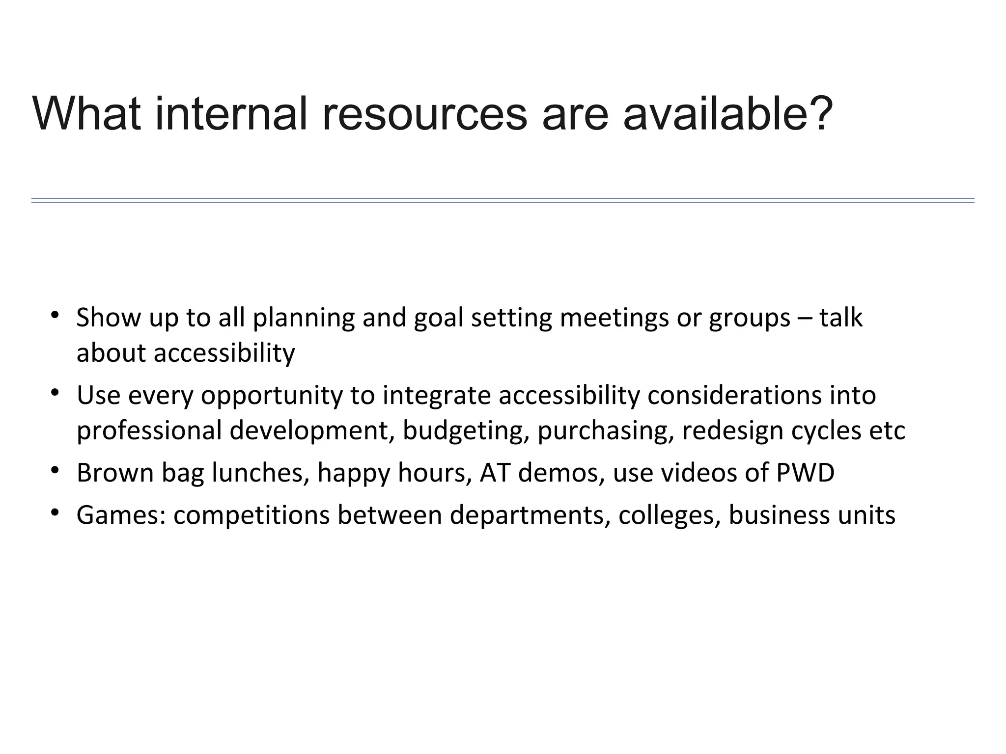 What internal resources are available?

• Show up to all planning and goal setting meetings or groups – talk
about accessibility
• Use every opportunity to integrate accessibility considerations into
professional development, budgeting, purchasing, redesign cycles etc
• Brown bag lunches, happy hours, AT demos, use videos of PWD
• Games: competitions between departments, colleges, business units

 