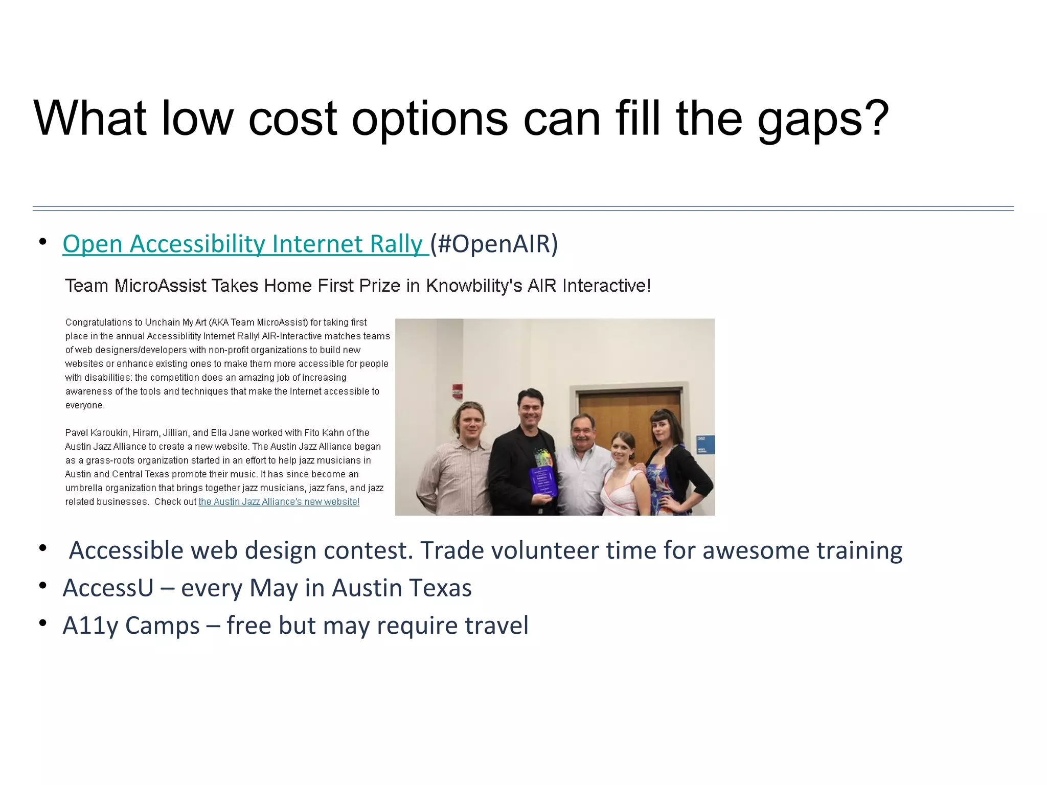 What low cost options can fill the gaps?
• Open Accessibility Internet Rally (#OpenAIR)

• Accessible web design contest. Trade volunteer time for awesome training
• AccessU – every May in Austin Texas
• A11y Camps – free but may require travel

 