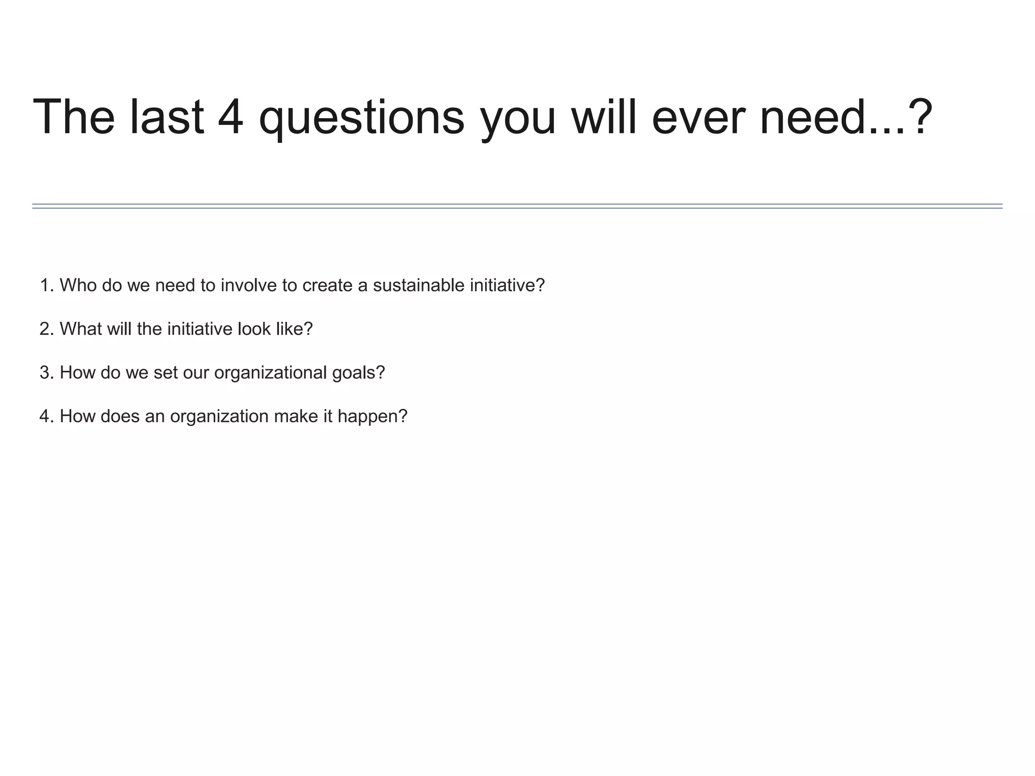 The last 4 questions you will ever need...?

1. Who do we need to involve to create a sustainable initiative?
2. What will the initiative look like?
3. How do we set our organizational goals?
4. How does an organization make it happen?

 