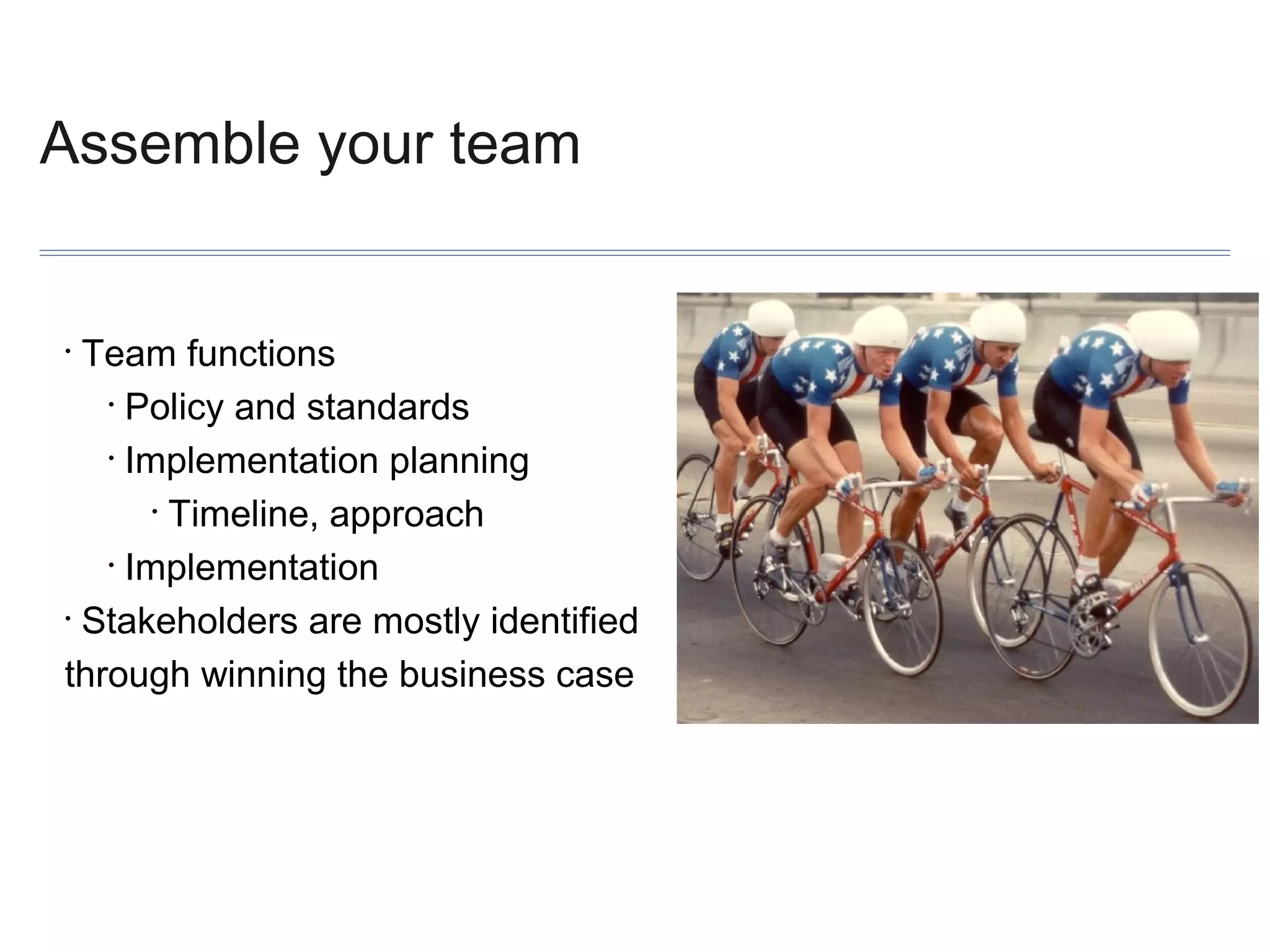 Assemble your team

Team functions
• Policy and standards
• Implementation planning
• Timeline, approach
• Implementation
• Stakeholders are mostly identified
through winning the business case
•

 