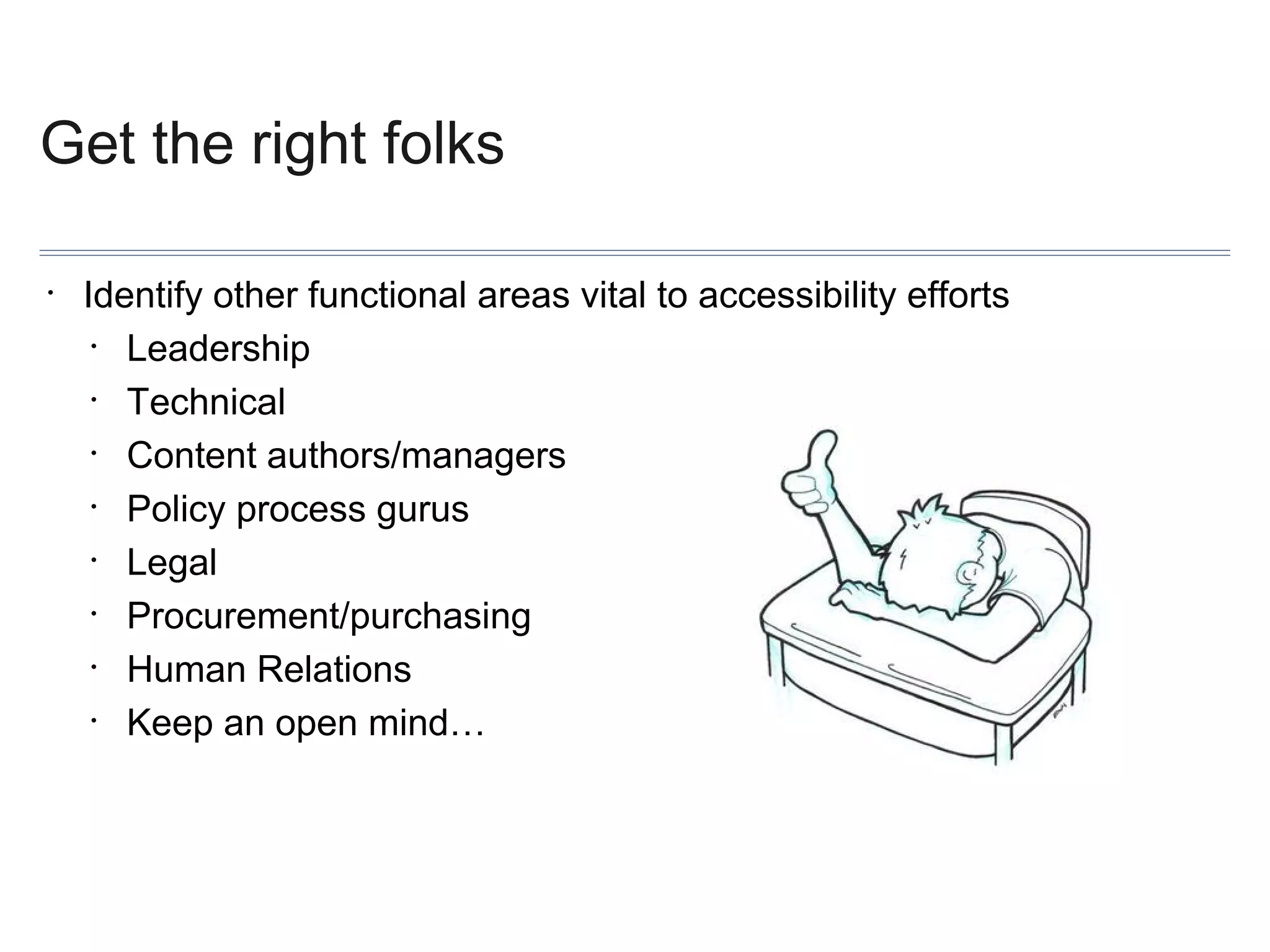 Get the right folks
•

Identify other functional areas vital to accessibility efforts
•
Leadership
•
Technical
•
Content authors/managers
•
Policy process gurus
•
Legal
•
Procurement/purchasing
•
Human Relations
•
Keep an open mind…

 