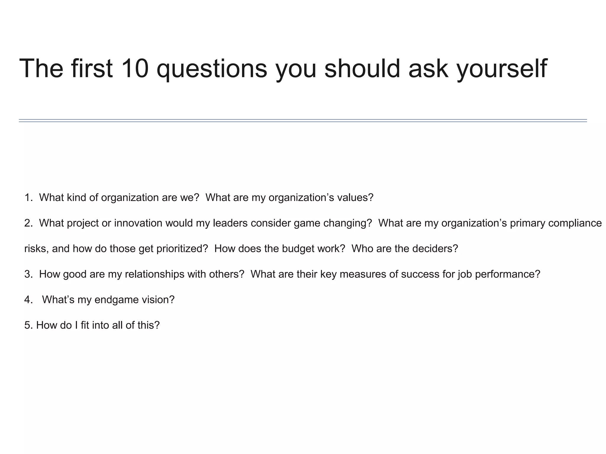 The first 10 questions you should ask yourself

1. What kind of organization are we? What are my organization’s values?
2. What project or innovation would my leaders consider game changing? What are my organization’s primary compliance
risks, and how do those get prioritized? How does the budget work? Who are the deciders?
3. How good are my relationships with others? What are their key measures of success for job performance?
4. What’s my endgame vision?
5. How do I fit into all of this?

 