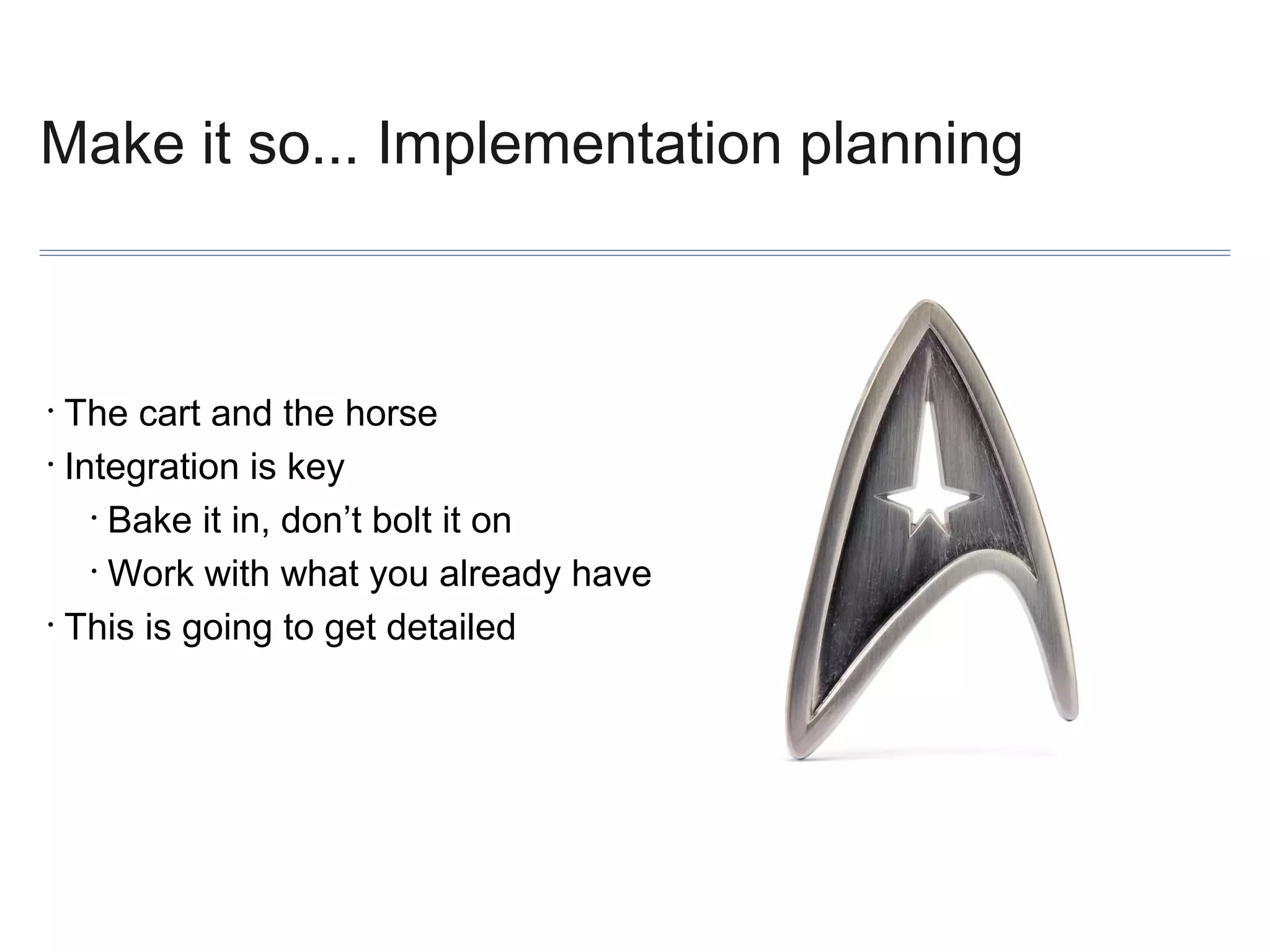 Make it so... Implementation planning

The cart and the horse
• Integration is key
• Bake it in, don’t bolt it on
• Work with what you already have
• This is going to get detailed
•

 