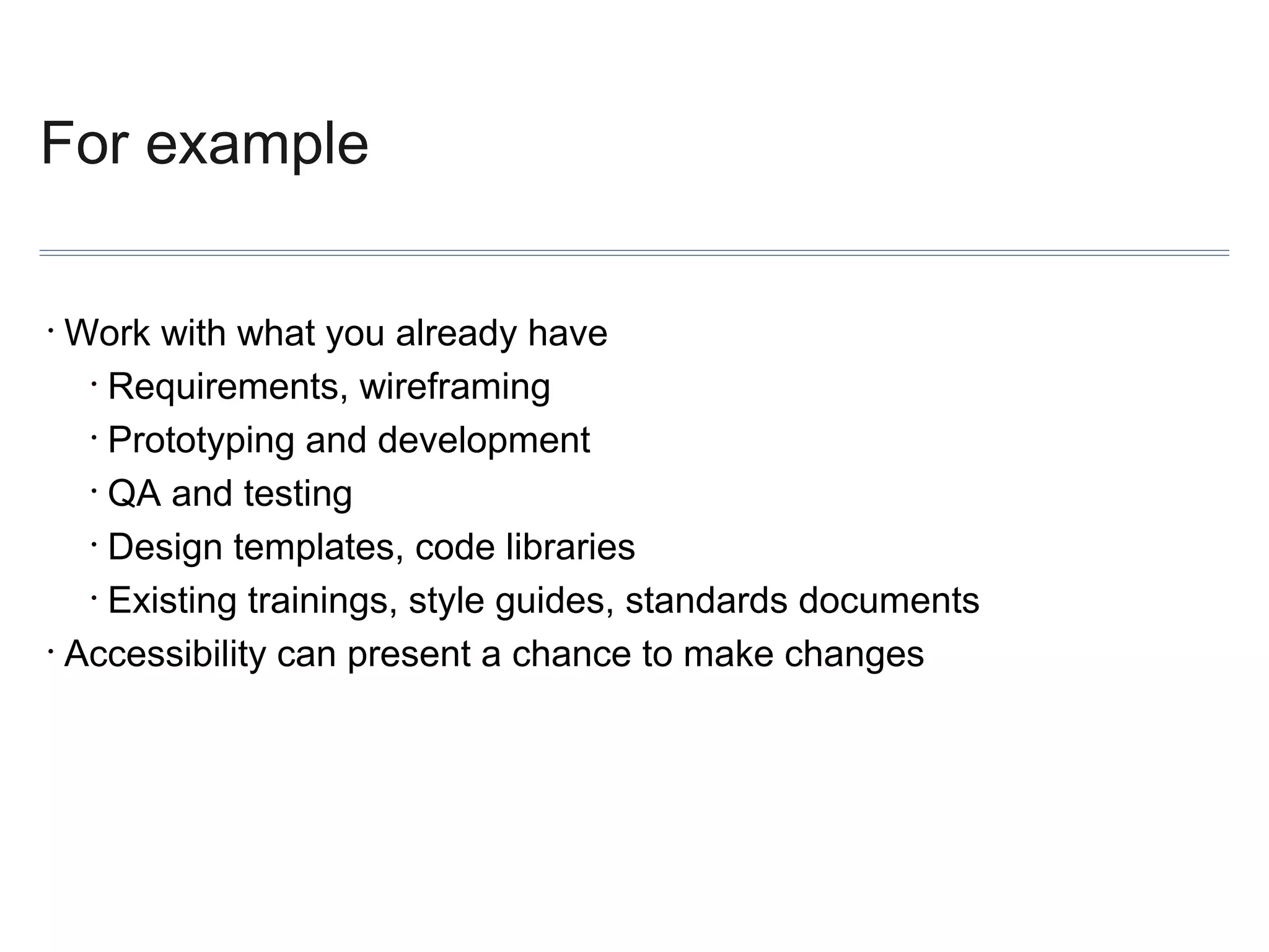 For example
Work with what you already have
• Requirements, wireframing
• Prototyping and development
• QA and testing
• Design templates, code libraries
• Existing trainings, style guides, standards documents
• Accessibility can present a chance to make changes
•

 