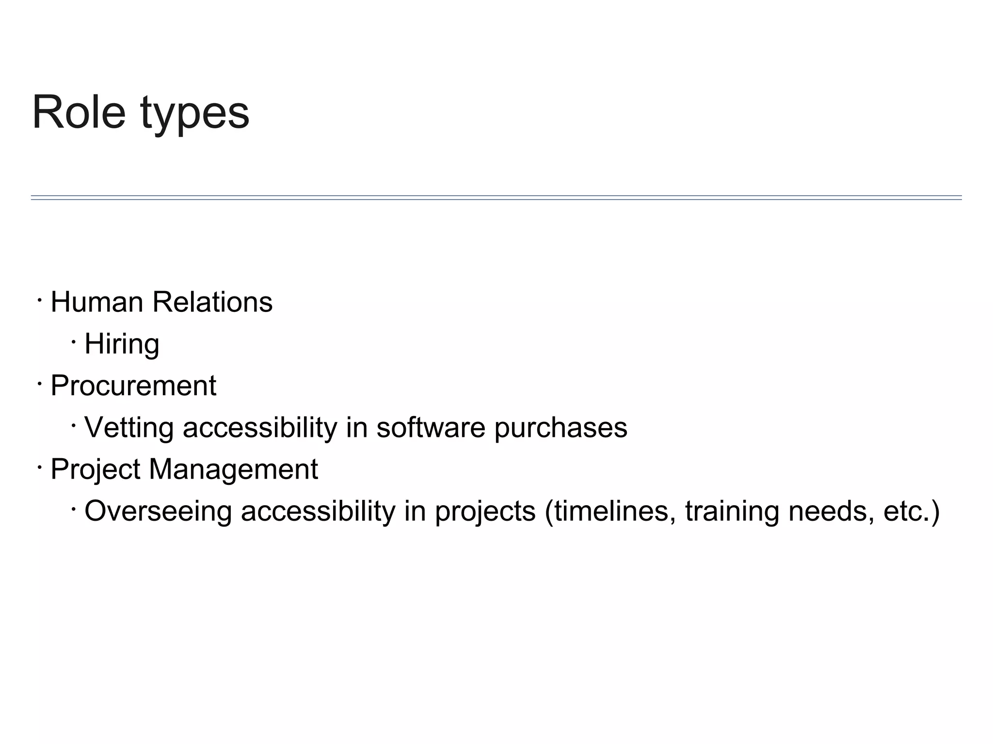Role types

Human Relations
• Hiring
• Procurement
• Vetting accessibility in software purchases
• Project Management
• Overseeing accessibility in projects (timelines, training needs, etc.)
•

 