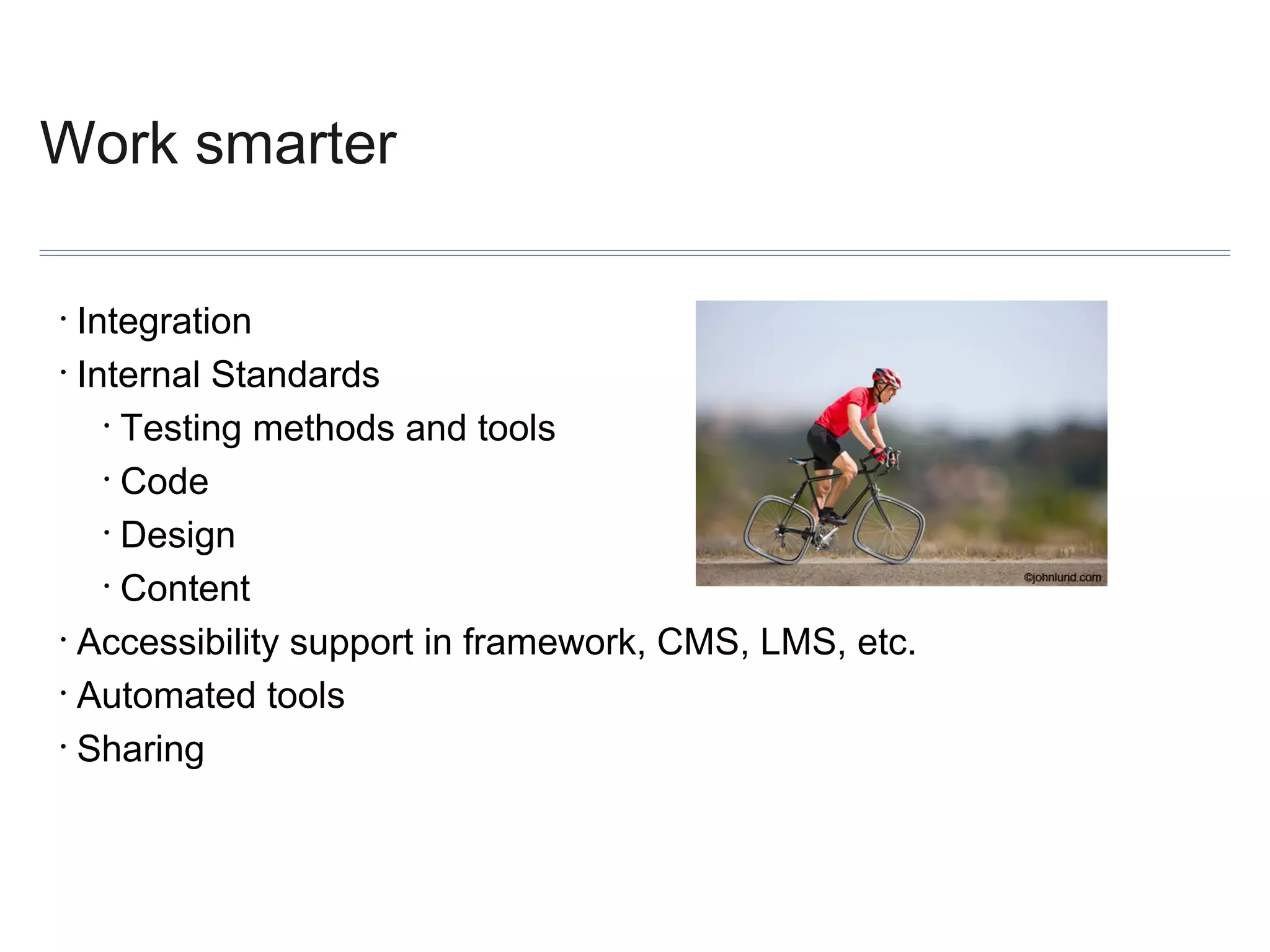 Work smarter
Integration
• Internal Standards
• Testing methods and tools
• Code
• Design
• Content
• Accessibility support in framework, CMS, LMS, etc.
• Automated tools
• Sharing
•

 