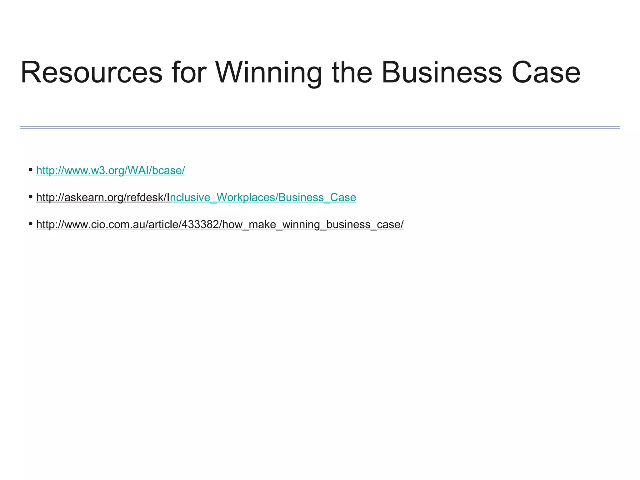Resources for Winning the Business Case
• http://www.w3.org/WAI/bcase/
• http://askearn.org/refdesk/Inclusive_Workplaces/Business_Case
• http://www.cio.com.au/article/433382/how_make_winning_business_case/

 