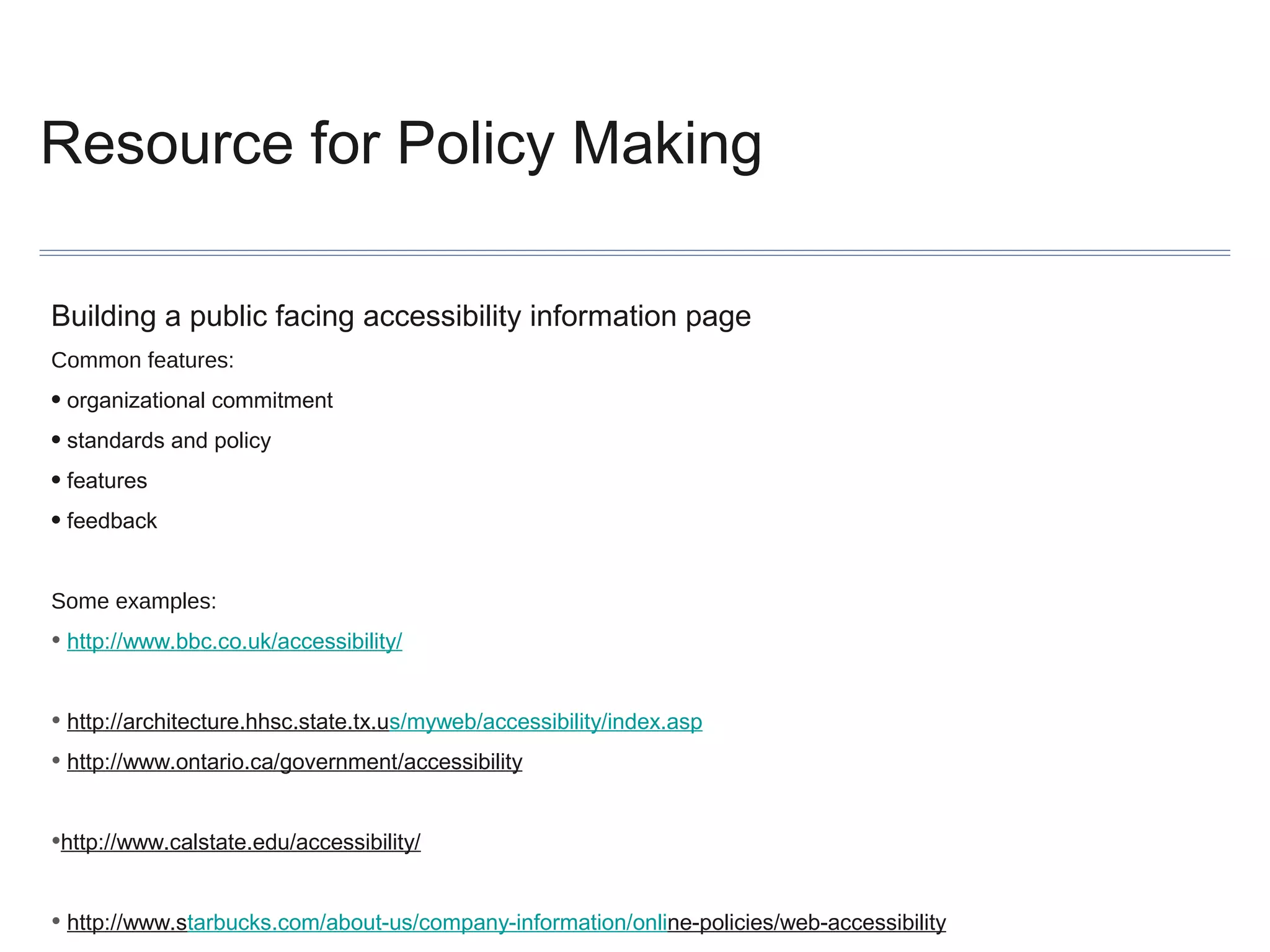 Resource for Policy Making
Building a public facing accessibility information page
Common features:

• organizational commitment
• standards and policy
• features
• feedback
Some examples:

• http://www.bbc.co.uk/accessibility/
• http://architecture.hhsc.state.tx.us/myweb/accessibility/index.asp
• http://www.ontario.ca/government/accessibility
•http://www.calstate.edu/accessibility/
• http://www.starbucks.com/about-us/company-information/online-policies/web-accessibility

 