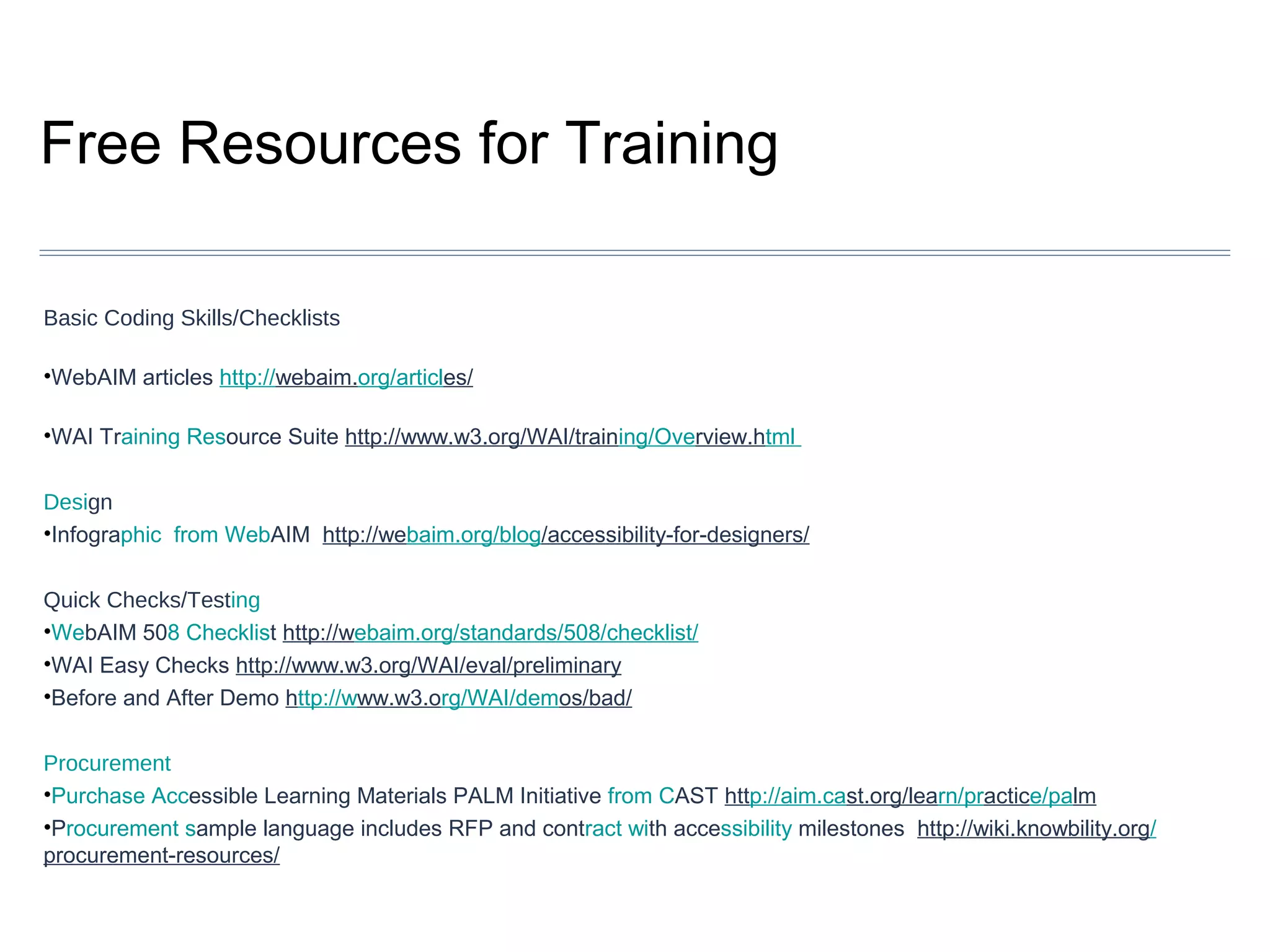 Free Resources for Training
Basic Coding Skills/Checklists
•WebAIM articles http://webaim.org/articles/
•WAI Training Resource Suite http://www.w3.org/WAI/training/Overview.html
Design
•Infographic from WebAIM http://webaim.org/blog/accessibility-for-designers/
Quick Checks/Testing
•WebAIM 508 Checklist http://webaim.org/standards/508/checklist/
•WAI Easy Checks http://www.w3.org/WAI/eval/preliminary
•Before and After Demo http://www.w3.org/WAI/demos/bad/
Procurement
•Purchase Accessible Learning Materials PALM Initiative from CAST http://aim.cast.org/learn/practice/palm
•Procurement sample language includes RFP and contract with accessibility milestones http://wiki.knowbility.org/
procurement-resources/

 
