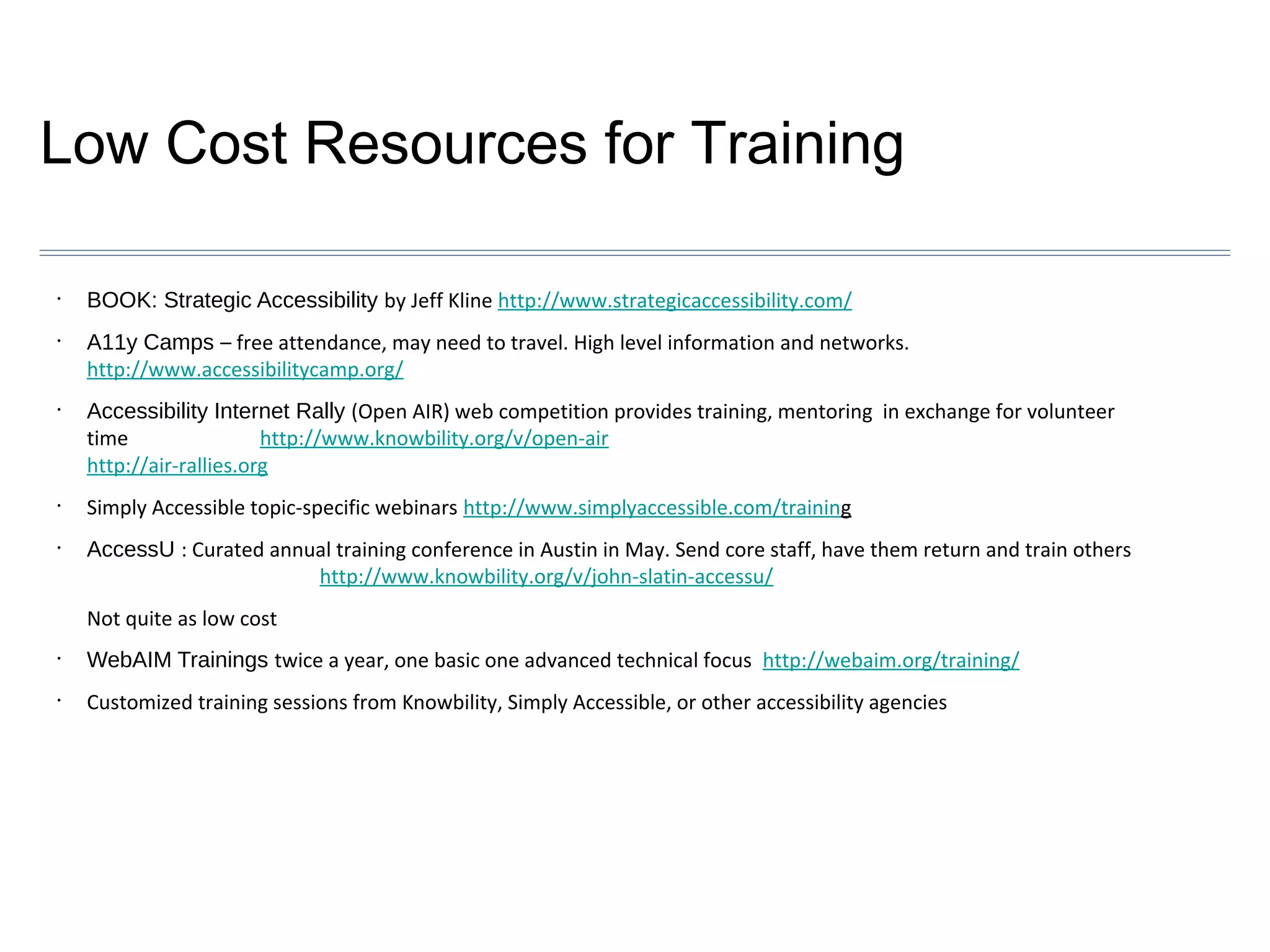Low Cost Resources for Training
•

•

•

•

•

BOOK: Strategic Accessibility by Jeff Kline http://www.strategicaccessibility.com/
A11y Camps – free attendance, may need to travel. High level information and networks.
http://www.accessibilitycamp.org/
Accessibility Internet Rally (Open AIR) web competition provides training, mentoring in exchange for volunteer
time
http://www.knowbility.org/v/open-air
http://air-rallies.org
Simply Accessible topic-specific webinars http://www.simplyaccessible.com/training
AccessU : Curated annual training conference in Austin in May. Send core staff, have them return and train others
http://www.knowbility.org/v/john-slatin-accessu/
Not quite as low cost

•

WebAIM Trainings twice a year, one basic one advanced technical focus http://webaim.org/training/

•

Customized training sessions from Knowbility, Simply Accessible, or other accessibility agencies

 