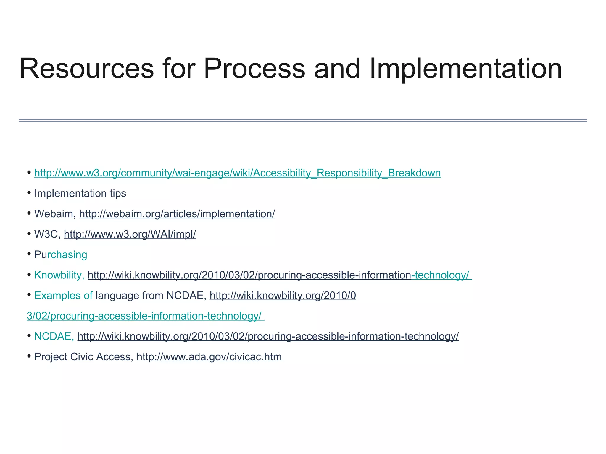 Resources for Process and Implementation

• http://www.w3.org/community/wai-engage/wiki/Accessibility_Responsibility_Breakdown
• Implementation tips
• Webaim, http://webaim.org/articles/implementation/
• W3C, http://www.w3.org/WAI/impl/
• Purchasing
• Knowbility, http://wiki.knowbility.org/2010/03/02/procuring-accessible-information-technology/
• Examples of language from NCDAE, http://wiki.knowbility.org/2010/0
3/02/procuring-accessible-information-technology/

• NCDAE, http://wiki.knowbility.org/2010/03/02/procuring-accessible-information-technology/
• Project Civic Access, http://www.ada.gov/civicac.htm

 