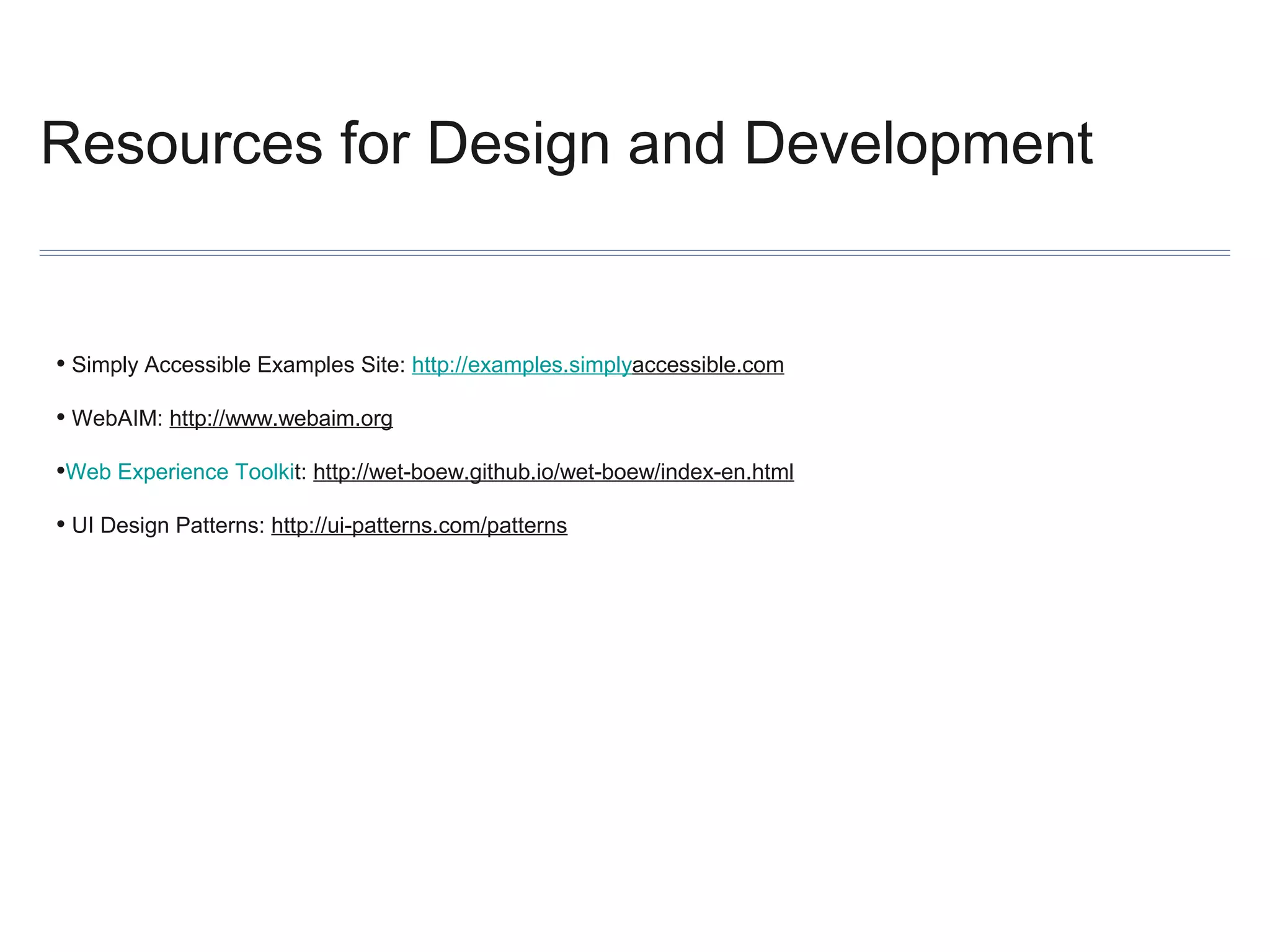 Resources for Design and Development

• Simply Accessible Examples Site: http://examples.simplyaccessible.com
• WebAIM: http://www.webaim.org
•Web Experience Toolkit: http://wet-boew.github.io/wet-boew/index-en.html
• UI Design Patterns: http://ui-patterns.com/patterns

 