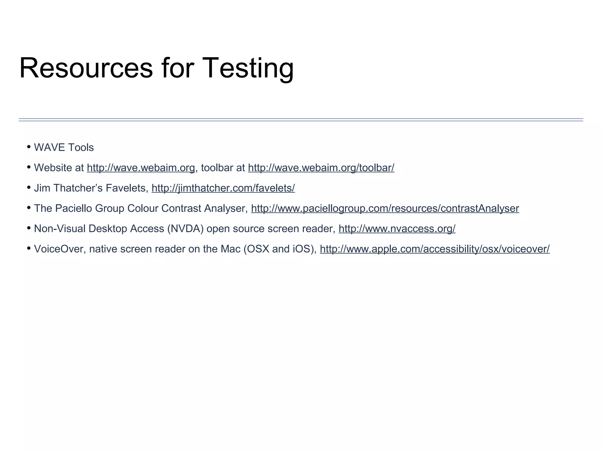 Resources for Testing
• WAVE Tools
• Website at http://wave.webaim.org, toolbar at http://wave.webaim.org/toolbar/
• Jim Thatcher’s Favelets, http://jimthatcher.com/favelets/
• The Paciello Group Colour Contrast Analyser, http://www.paciellogroup.com/resources/contrastAnalyser
• Non-Visual Desktop Access (NVDA) open source screen reader, http://www.nvaccess.org/
• VoiceOver, native screen reader on the Mac (OSX and iOS), http://www.apple.com/accessibility/osx/voiceover/

 