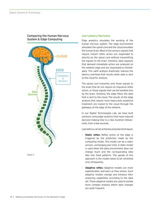 10
Digital Systems & Technology
| Making Actionable Decisions at the Network’s Edge
Low Latency Decisions
Edge analytics simulates the working of the
human nervous system: The edge environment
simulates the spinal cord and the cloud simulates
the human brain. Most of the sensory signals that
require instant reflex action are responded to
directly by the spinal cord without transmitting
the signals to the brain. Similarly, data requests
that demand immediate action are analyzed on
the network edge and are responded to immedi-
ately. This swift analysis drastically reduces the
latency overhead that results when data is sent
to the cloud for analysis.
The spinal cord transmits only those signals to
the brain that do not require an impulsive reflex
action, or those signals that can be handled only
by the brain. Similarly, the edge filters the data
that is sent to the cloud. The results of the edge
analysis that require more heavy-duty analytical
treatment are routed to the cloud through the
gateways at the edge of the network.
In our Digital Technologies Lab, we have built
solutions using edge analytics that have reduced
decision-making time to a few hundred millisec-
onds, from a few seconds.
Low latency can be achieved using two techniques:
•	 Static reflex: Reflex action at the edge is
triggered by the prediction made by the
computing model. This model can be a static
version, unchanging over time. A static model
is used when the data environment does not
change much and the corresponding data
falls into fixed patterns. The upside of this
approach is the model needs to be refreshed
only infrequently.
•	 Adaptive reflex: Adaptive models are more
sophisticated, and learn as they evolve. Such
adaptive models change and enhance their
analyzing capabilities according to the data
set. These adaptive models are used to handle
more complex analysis where data changes
are quite frequent.
Comparing the Human Nervous
System & Edge Computing
!
CLOUD
EDGE
Data
Sources
Gateways
&
Sensors
Figure 3
 