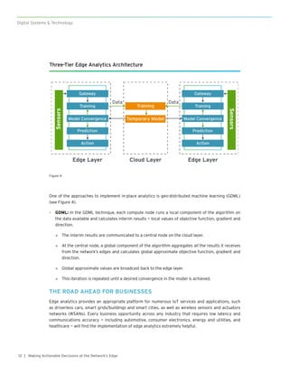12
Digital Systems & Technology
| Making Actionable Decisions at the Network’s Edge
One of the approaches to implement in-place analytics is geo-distributed machine learning (GDML)
(see Figure 4).
•	 GDML: In the GDML technique, each compute node runs a local component of the algorithm on
the data available and calculates interim results — local values of objective function, gradient and
direction.
»» The interim results are communicated to a central node on the cloud layer.
»» At the central node, a global component of the algorithm aggregates all the results it receives
from the network’s edges and calculates global approximate objective function, gradient and
direction.
»» Global approximate values are broadcast back to the edge layer.
»» This iteration is repeated until a desired convergence in the model is achieved.
THE ROAD AHEAD FOR BUSINESSES
Edge analytics provides an appropriate platform for numerous IoT services and applications, such
as driverless cars, smart grids/buildings and smart cities, as well as wireless sensors and actuators
networks (WSANs). Every business opportunity across any industry that requires low latency and
communications accuracy — including automotive, consumer electronics, energy and utilities, and
healthcare — will find the implementation of edge analytics extremely helpful.
Three-Tier Edge Analytics Architecture
Sensors
Sensors
Edge Layer Cloud Layer
Training
Temporary Model
Edge Layer
Gateway
Prediction
Action
Training
Model Convergence
Gateway
Prediction
Action
Training
Model Convergence
Data Data
Figure 4
 