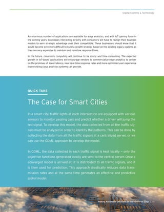 13Making Actionable Decisions at the Network’s Edge |
Digital Systems & Technology
QUICK TAKE
The Case for Smart Cities
In a smart city, traffic lights at each intersection are equipped with various
sensors to monitor passing cars and predict whether a driver will jump the
red signal. To develop this model, the data collected from all the traffic sig-
nals must be analyzed in order to identify the patterns. This can be done by
collecting the data from all the traffic signals at a centralized server, or we
can use the GDML approach to develop the model.
In GDML, the data collected in each traffic signal is kept locally — only the
objective functions generated locally are sent to the central server. Once a
converged model is arrived at, it is distributed to all traffic signals, and it
is then used for prediction. This approach drastically reduces data trans-
mission rates and at the same time generates an effective and predictive
global model.
An enormous number of applications are available for edge analytics, and with IoT gaining force in
the coming years, businesses interacting directly with consumers will have to realign their business
models to earn strategic advantage over their competitors. These businesses should know that it
would become extremely difficult to build a growth strategy based on the existing legacy systems as
they are very expensive to maintain and have low response times.
In the future, cloud-only computing will continue to be costly and time-consuming. The expected
growth in IoT-based applications will encourage vendors to commercialize edge analytics to deliver
on the promises of lower latency, near-real-time response rates and more-optimized user experience
than existing cloud analytics systems can provide.
 