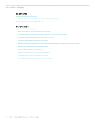 14
Digital Systems & Technology
| Making Actionable Decisions at the Network’s Edge
FOOTNOTES
1	 https://which-50.com/iot-connected-devices-reach-20-4-billion-2020-says-gartner/
2	 https://reef.apache.org/papers/2015-12-GeoML.pdf
REFERENCES
•	 www.travancoreanalytics.com/can-edge-analytics-future-big-data/.
•	 http://analyticsindiamag.com/edge-analytics-taking-data-processing-from-cloud-to-edge-of-network/.
•	 http://ijarcet.org/wp-content/uploads/IJARCET-VOL-2-ISSUE-2-568-571.pdf.
•	 http://ijcsmc.com/docs/papers/October2014/V3I10201441.pdf.
•	 www.cio.com/article/3200846/cloud-computing/the-difference-between-edge-and-cloud-computing-all-cio-s-should-know.html.
•	 www.ioti.com/iot-strategy/why-iot-ecosystem-nervous-system.
•	 https://reef.apache.org/papers/2015-12-GeoML.pdf.
•	 www.gartner.com/doc/3675917/cool-vendors-iot-edge-computing.
•	 http://dataconomy.com/2016/03/fog-computing-future-cloud/.
•	 https://blogs.cisco.com/perspectives/iot-from-cloud-to-fog-computing.
 