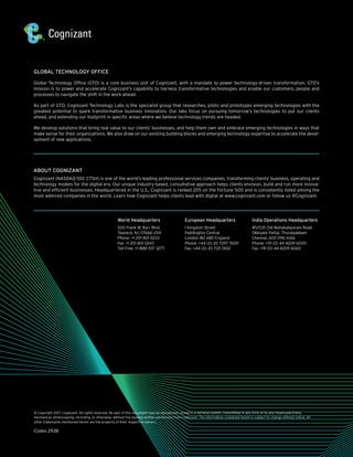 GLOBAL TECHNOLOGY OFFICE
Global Technology Office (GTO) is a core business unit of Cognizant, with a mandate to power technology-driven transformation. GTO’s
mission is to power and accelerate Cognizant’s capability to harness transformative technologies and enable our customers, people and
processes to navigate the shift in the work ahead.
As part of GTO, Cognizant Technology Labs is the specialist group that researches, pilots and prototypes emerging technologies with the
greatest potential to spark transformative business innovation. Our labs focus on pursuing tomorrow’s technologies to put our clients
ahead, and extending our footprint in specific areas where we believe technology trends are headed.
We develop solutions that bring real value to our clients’ businesses, and help them own and embrace emerging technologies in ways that
make sense for their organizations. We also draw on our existing building blocks and emerging technology expertise to accelerate the devel-
opment of new applications.
ABOUT COGNIZANT
Cognizant (NASDAQ-100: CTSH) is one of the world’s leading professional services companies, transforming clients’ business, operating and
technology models for the digital era. Our unique industry-based, consultative approach helps clients envision, build and run more innova-
tive and efficient businesses. Headquartered in the U.S., Cognizant is ranked 205 on the Fortune 500 and is consistently listed among the
most admired companies in the world. Learn how Cognizant helps clients lead with digital at www.cognizant.com or follow us @Cognizant.
© Copyright 2017, Cognizant. All rights reserved. No part of this document may be reproduced, stored in a retrieval system, transmitted in any form or by any means,electronic,
mechanical, photocopying, recording, or otherwise, without the express written permission from Cognizant. The information contained herein is subject to change without notice. All
other trademarks mentioned herein are the property of their respective owners.
Codex 2938
World Headquarters
500 Frank W. Burr Blvd.
Teaneck, NJ 07666 USA
Phone: +1 201 801 0233
Fax: +1 201 801 0243
Toll Free: +1 888 937 3277
European Headquarters
1 Kingdom Street
Paddington Central
London W2 6BD England
Phone: +44 (0) 20 7297 7600
Fax: +44 (0) 20 7121 0102
India Operations Headquarters
#5/535 Old Mahabalipuram Road
Okkiyam Pettai, Thoraipakkam
Chennai, 600 096 India
Phone: +91 (0) 44 4209 6000
Fax: +91 (0) 44 4209 6060
 