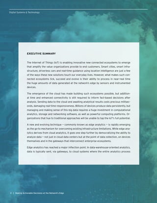 22
Digital Systems & Technology
| Making Actionable Decisions at the Network’s Edge
EXECUTIVE SUMMARY
The Internet of Things (IoT) is enabling innovative new connected ecosystems to emerge
that amplify the value organizations provide to end customers. Smart cities, smart infra-
structure, driverless cars and real-time guidance using location intelligence are just a few
of the ways these new solutions touch our everyday lives. However, what makes such con-
nected ecosystems tick, succeed and evolve is their ability to process in near-real time
the huge amounts of data generated at the network’s edge by sensors and instrumented
devices.
The emergence of the cloud has made building such ecosystems possible, but addition-
al time and enhanced connectivity is still required to inform fact-based decisions after
analysis. Sending data to the cloud and awaiting analytical results costs precious millisec-
onds, damaging real-time responsiveness. Billions of devices produce data persistently, but
managing and making sense of this big data requires a huge investment in computational
analytics, storage and networking software, as well as powerful computing platforms. Or-
ganizations that hue to traditional approaches will be unable to tap the IoT’s full potential.
A new and evolving technique — commonly known as edge analytics — is rapidly emerging
as the go-to mechanism for overcoming existing infrastructure limitations. While edge ana-
lytics derives from cloud analytics, it goes one step further by democratizing the ability to
analyze data — not just in cloud data centers but at the point of data collection, on devices
themselves and in the gateways that interconnect enterprise ecosystems.
Edge analytics has reached a major inflection point. In data-warehouse-oriented analytics,
data is typically sent, via gateways, to cloud systems where the entire analytics process
 