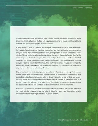 33Making Actionable Decisions at the Network’s Edge |
Digital Systems & Technology
occurs. Data visualization is presented after a series of steps performed in the cloud. While
this works fine in situations that do not require decisions to be made quickly, digital-era
demands are quickly changing the business calculus.
In edge analytics, data is collected and analyzed close to the source of data generation.
So, instead of sending data to the cloud for analysis and then waiting for a response, edge
analytics brings more computation to the edge, saving on time as well as cost of data trans-
mission. Simple model-based analytics can be conducted on the device/sensor itself while
more complex analytics that require data from multiple devices can be performed on IoT
gateways, and finally the most sophisticated form of analytics — commonly called big data
analytics — can be handled on the cloud. This analytics hierarchy reduces the complexity
and burden on the network and the data centers. Distributing the analysis of data to the
edge is a powerful way of unlocking IoT value.
Edge analytics is not just about gaining operational efficiencies or making the business
more scalable. Many businesses do not require complex or sophisticated data analytics, but
do need speed and automation. Any delay in delivering results or loss of data due to con-
nectivity failure can cause reputational and even financial damage to the organization. It is
another reason why gateways need to be placed closer to the source so the data generated
can be cleaned, batched and sent back to decision-makers in shorter timeframes.
This white paper explores how to build a connected ecosystem that not only has a brain in
the cloud, but also reflex actions at the edge. It also offers some case illustrations to help
decision-makers envision edge analytics’ art of the possible.
 