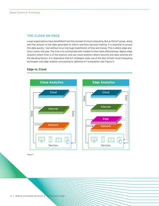 4
Digital Systems & Technology
| Making Actionable Decisions at the Network’s Edge
THE CLOUD ON EDGE
Large organizations have benefitted from the concept of cloud computing. But as the IoT grows, along
with the amount of the data generated to inform real-time decision-making, it is essential to access
this data quickly — but without incurring huge investments of time and money. This is where edge ana-
lytics comes into play. The trick is to incorporate both models to their best effectiveness: deploy edge
analytics where time is of the essence, and use cloud analytics where security and data volumes are
the deciding factors. It is imperative that IoT strategies make use of the best of both cloud computing
techniques and edge analytics processing to optimize IoT ecosystems (see Figure 1).
Edge vs. Cloud
Cloud Analytics Edge Analytics
Cloud
Internet
Network
Devices
Data
Data
Cloud
Internet
Network
Edge
Devices
Data
Data
Figure 1
 