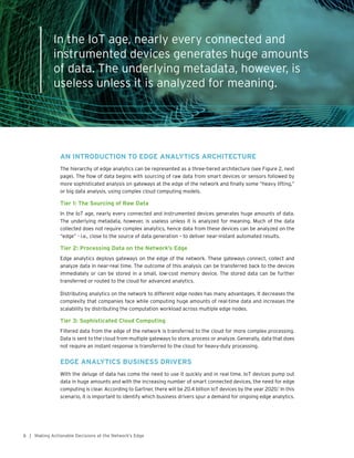 6 | Making Actionable Decisions at the Network’s Edge
In the IoT age, nearly every connected and
instrumented devices generates huge amounts
of data. The underlying metadata, however, is
useless unless it is analyzed for meaning.
AN INTRODUCTION TO EDGE ANALYTICS ARCHITECTURE
The hierarchy of edge analytics can be represented as a three-tiered architecture (see Figure 2, next
page). The flow of data begins with sourcing of raw data from smart devices or sensors followed by
more sophisticated analysis on gateways at the edge of the network and finally some “heavy lifting,”
or big data analysis, using complex cloud computing models.
Tier 1: The Sourcing of Raw Data
In the IoT age, nearly every connected and instrumented devices generates huge amounts of data.
The underlying metadata, however, is useless unless it is analyzed for meaning. Much of the data
collected does not require complex analytics, hence data from these devices can be analyzed on the
“edge” - i.e., close to the source of data generation – to deliver near-instant automated results.
Tier 2: Processing Data on the Network’s Edge
Edge analytics deploys gateways on the edge of the network. These gateways connect, collect and
analyze data in near-real time. The outcome of this analysis can be transferred back to the devices
immediately or can be stored in a small, low-cost memory device. The stored data can be further
transferred or routed to the cloud for advanced analytics.
Distributing analytics on the network to different edge nodes has many advantages. It decreases the
complexity that companies face while computing huge amounts of real-time data and increases the
scalability by distributing the computation workload across multiple edge nodes.
Tier 3: Sophisticated Cloud Computing
Filtered data from the edge of the network is transferred to the cloud for more complex processing.
Data is sent to the cloud from multiple gateways to store, process or analyze. Generally, data that does
not require an instant response is transferred to the cloud for heavy-duty processing.
EDGE ANALYTICS BUSINESS DRIVERS
With the deluge of data has come the need to use it quickly and in real time. IoT devices pump out
data in huge amounts and with the increasing number of smart connected devices, the need for edge
computing is clear. According to Gartner, there will be 20.4 billion IoT devices by the year 2020.1
In this
scenario, it is important to identify which business drivers spur a demand for ongoing edge analytics.
 