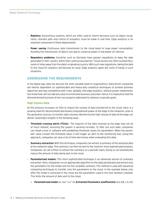 8
Digital Systems & Technology
| Making Actionable Decisions at the Network’s Edge
•	 Robotics: Autonomous systems, which are often used to inform decisions such as object recog-
nition, shortest path and control of actuators, must be made in real time. Edge analytics is an
essential component in these deployments.
•	 Power saving: Continuous data transmission to the cloud leads to huge power consumption.
Avoiding the transmission of data is one way to conserve power in low-power IoT devices.
•	 Regulatory problems: Countries such as Germany have passed regulations to keep the data
generated in their country within their political boundaries.2
Cloud servers are often located thou-
sands of miles away from the data’s originating country. With such new regulations, taking the data
to the cloud for analytics will become an issue. Edge analytics again will come in handy in such
situations.
ADDRESSING THE REQUIREMENTS
In the digital age, data has become the most valuable asset to organizations. Data-driven companies
are heavily dependent on sophisticated and heavy-duty analytical techniques to achieve business
objectives and stay competitive with rivals, globally. And edge analytics, without proper implementa-
tion know-how, will not add any value to envisioned business outcomes. Hence it is imperative that the
aforementioned business drivers are properly addressed to advance corporate goals.
High Volume Data
As the pressure increases on CIOs to reduce the volume of data transferred to the cloud, there is a
growing need for decentralized distributed computational power at the edge of the networks, close to
the generation sources, to monitor data volumes. Monitoring this high volume of data at the edge can
deliver meaningful insights in the following ways:
•	 Threshold crossing alerts (TCAs): The majority of the data received at the edge may not be
of much interest, assuming the system is working normally. To filter out such data, companies
can install a tool or software with predefined threshold values for parameters. When the param-
eter value crosses the threshold value, it will trigger an alert to the monitoring tool. Using this
approach, companies can save a lot of time and money when evaluating this data.
•	 Summary extraction: With this technique, companies can extract a summary of the analyzed data
at the network’s edge. This summary can then be sent to the cloud for more sophisticated analysis.
Companies can set a timer to extract the summary on a periodic basis. Doing so can dramatically
reduce the amount of data being sent to the cloud.
•	 Parameterized models: This more sophisticated technique is an advanced version of summary
extraction. Here, companies run an appropriate algorithm on the data periodically and extract only
the parameters for the model and not the complete summary. This method is used with advanced
computing techniques to transfer only the parameters to the cloud. In the example below, only
after the model is extracted in the cloud are the parameters used in the next iteration onwards.
This limits the amount of data sent to the cloud.
»» Parameterized model: a𝑥 +b𝑥2
+c𝑥3
+d, Extracted Parameters (coefficients): a:5, b:8, c:3, d:9.
 