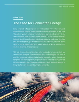 9Making Actionable Decisions at the Network’s Edge |
Digital Systems & Technology
QUICK TAKE
The Case for Connected Energy
Large corporate office complexes and buildings benefit from hardware/soft-
ware tools that monitor energy generation and consumption in real time.
The data is typically collected from all energy sources onto one IoT device
at the so-called edge of the corporate network. On this platform, the data
(kilowatt units) is continuously monitored around a predefined threshold
limit. When the power generated falls below this threshold, an alarm is acti-
vated. In this technique, data is not always sent to the central servers – only
when an abnormal situation occurs.
This real-time monitoring technique helps corporations maximize their use
of renewable energy. It saves bandwidth and space storage in the cloud. It
provides environmental benefits by helping companies reduce their carbon
footprints and meet regulatory targets on energy consumption. By prevent-
ing energy waste, corporations can monetize unused power by selling it to
the grid after work hours and during the weekends.
 