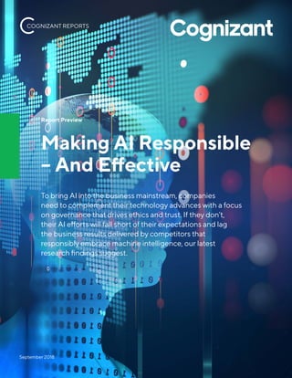 Report Preview
Making AI Responsible
– And Effective
To bring AI into the business mainstream, companies
need to complement their technology advances with a focus
on governance that drives ethics and trust. If they don’t,
their AI efforts will fall short of their expectations and lag
the business results delivered by competitors that
responsibly embrace machine intelligence, our latest
research findings suggest.
September 2018
COGNIZANT REPORTS
 
