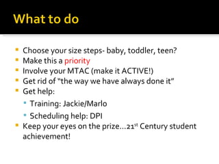 Choose your size steps- baby, toddler, teen? Make this a  priority Involve your MTAC (make it ACTIVE!) Get rid of “the way we have always done it” Get help: Training: Jackie/Marlo Scheduling help: DPI Keep your eyes on the prize…21 st  Century student achievement! 