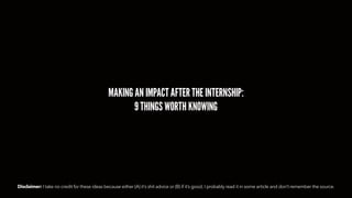 MAKING AN IMPACT AFTER THE INTERNSHIP:
9 THINGS WORTH KNOWING
Disclaimer: I take no credit for these ideas because either (A) it’s shit advice or (B) if it’s good, I probably read it in some article and don’t remember the source.
 