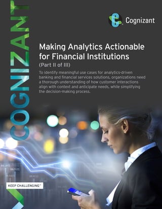 Making Analytics Actionable 
for Financial Institutions 
(Part II of III) 
To identify meaningful use cases for analytics-driven 
banking and financial services solutions, organizations need 
a thorough understanding of how customer interactions 
align with context and anticipate needs, while simplifying 
the decision-making process. 
 