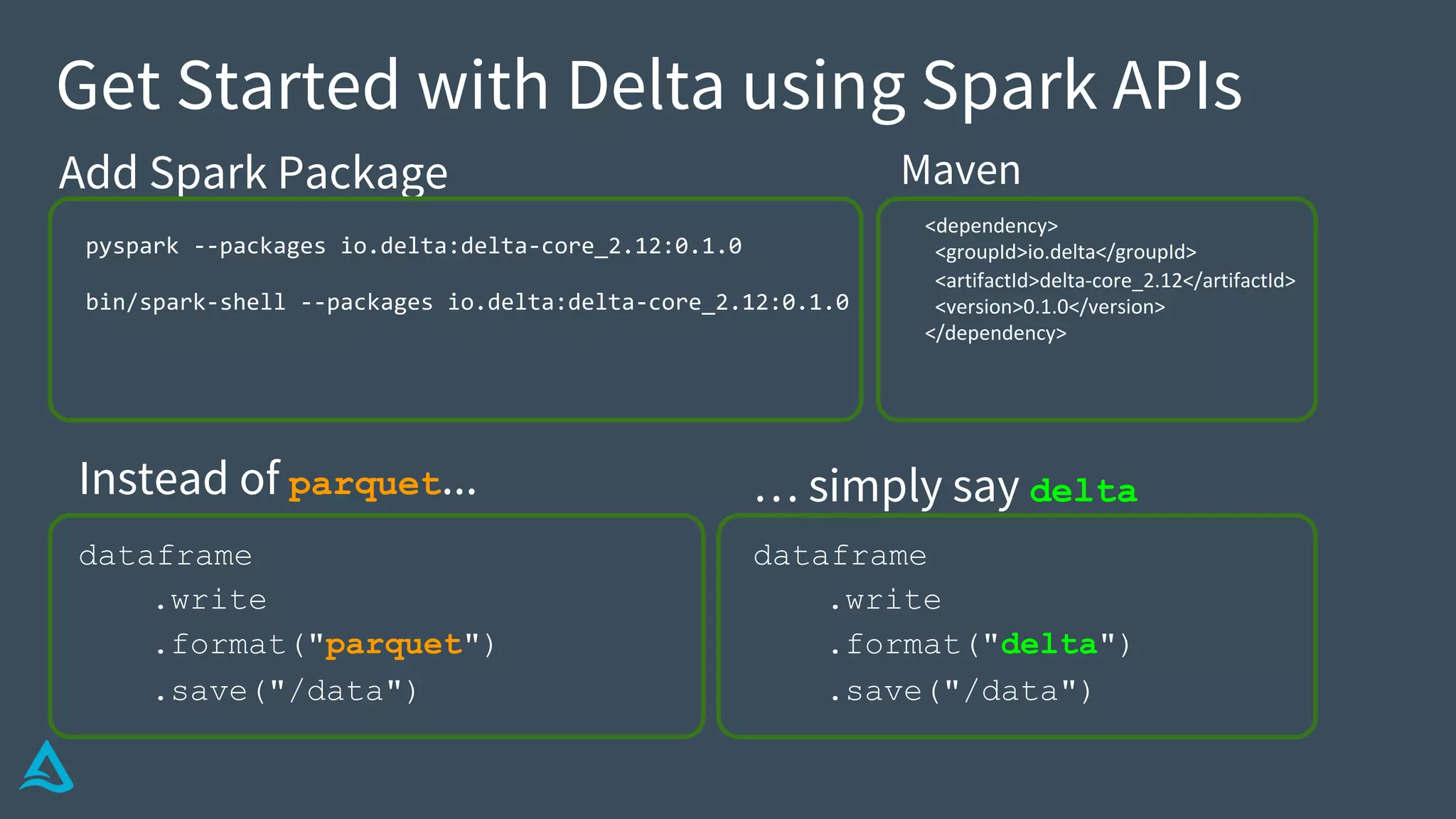 dataframe
.write
.format("delta")
.save("/data")
Get Started with Delta using Spark APIs
dataframe
.write
.format("parquet")
.save("/data")
Instead of parquet... … simply say delta
Add Spark Package
pyspark --packages io.delta:delta-core_2.12:0.1.0
bin/spark-shell --packages io.delta:delta-core_2.12:0.1.0
<dependency>
<groupId>io.delta</groupId>
<artifactId>delta-core_2.12</artifactId>
<version>0.1.0</version>
</dependency>
Maven
 