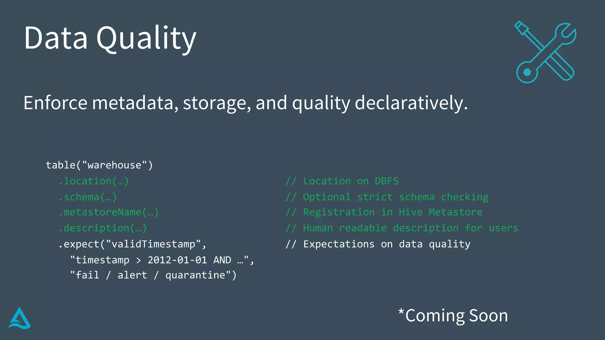 Data Quality
Enforce metadata, storage, and quality declaratively.
table("warehouse")
.location(…) // Location on DBFS
.schema(…) // Optional strict schema checking
.metastoreName(…) // Registration in Hive Metastore
.description(…) // Human readable description for users
.expect("validTimestamp", // Expectations on data quality
"timestamp > 2012-01-01 AND …",
"fail / alert / quarantine")
*Coming Soon
 