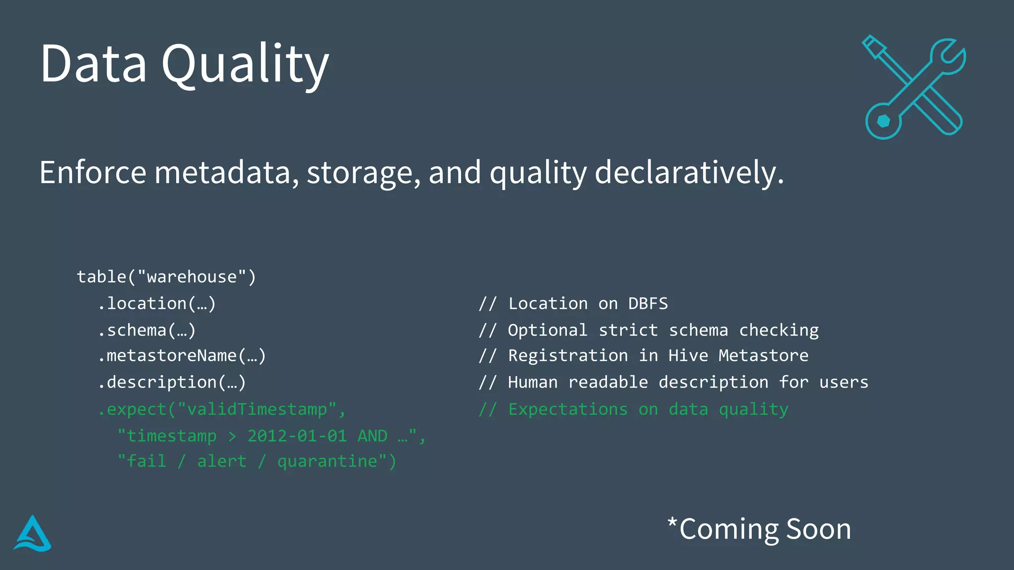Data Quality
Enforce metadata, storage, and quality declaratively.
table("warehouse")
.location(…) // Location on DBFS
.schema(…) // Optional strict schema checking
.metastoreName(…) // Registration in Hive Metastore
.description(…) // Human readable description for users
.expect("validTimestamp", // Expectations on data quality
"timestamp > 2012-01-01 AND …",
"fail / alert / quarantine")
*Coming Soon
 