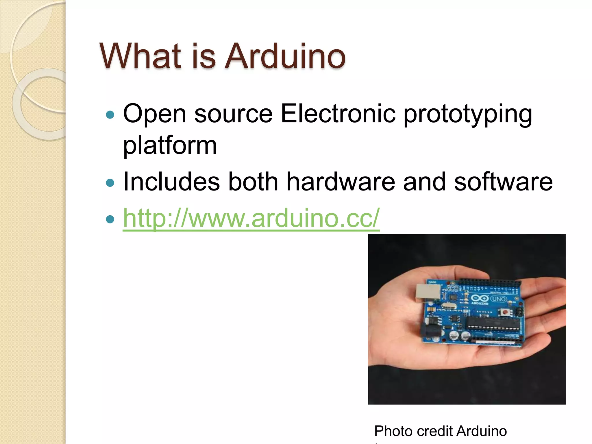 What is Arduino  Open source Electronic prototyping platform  Includes both hardware and software  http://www.arduino.cc/ Photo credit Arduino 