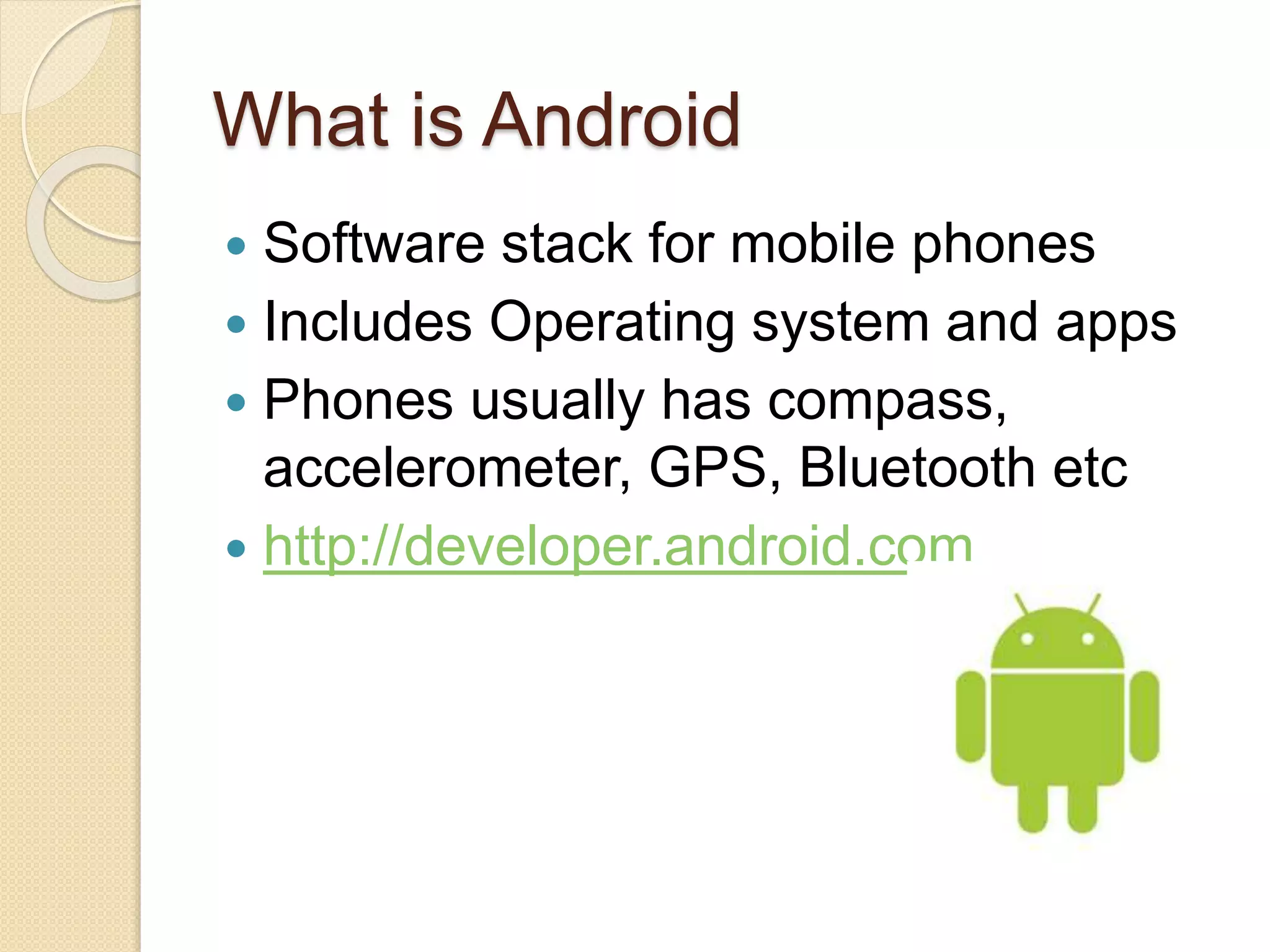 What is Android  Software stack for mobile phones  Includes Operating system and apps  Phones usually has compass, accelerometer, GPS, Bluetooth etc  http://developer.android.com 