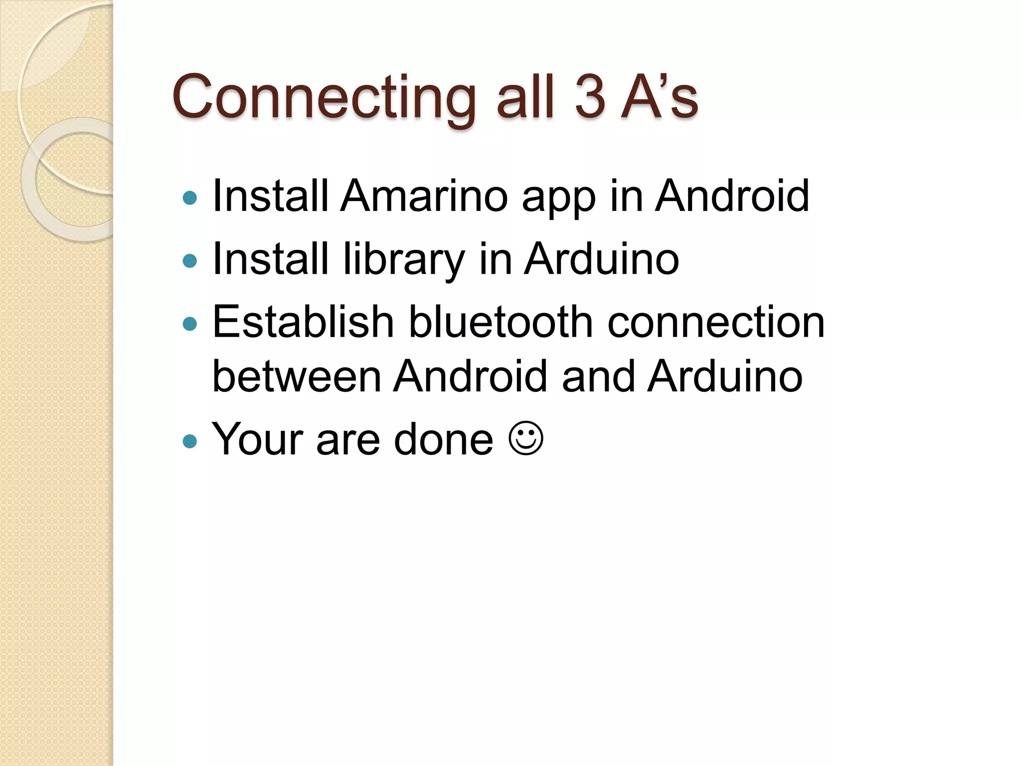 Connecting all 3 A’s  Install Amarino app in Android  Install library in Arduino  Establish bluetooth connection between Android and Arduino  Your are done  