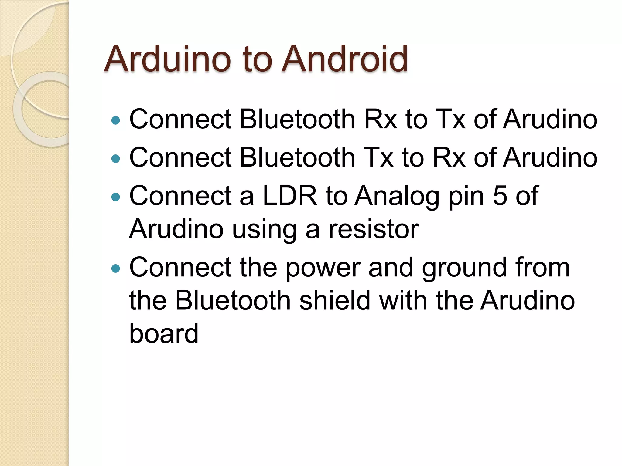 Arduino to Android  Connect Bluetooth Rx to Tx of Arudino  Connect Bluetooth Tx to Rx of Arudino  Connect a LDR to Analog pin 5 of Arudino using a resistor  Connect the power and ground from the Bluetooth shield with the Arudino board 