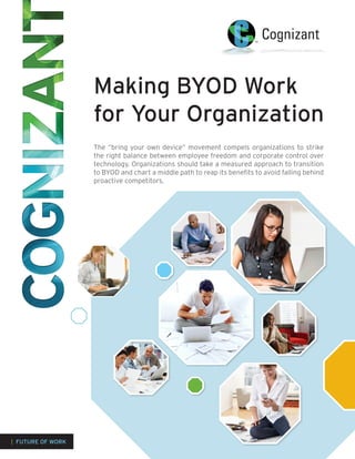 Making BYOD Work
                   for Your Organization
                   The “bring your own device” movement compels organizations to strike
                   the right balance between employee freedom and corporate control over
                   technology. Organizations should take a measured approach to transition
                   to BYOD and chart a middle path to reap its benefits to avoid falling behind
                   proactive competitors.




| FUTURE OF WORK
 