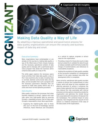 Making Data Quality a Way of Life
By adopting a rigorous operational and governance process for
data quality, organizations can ensure the veracity and business
impact of data big and small.
Executive Summary
Many organizations have contemplated, or are
already on the journey to, making data quality a
way of life. What many of them missed, however,
are the necessary operational contexts of data
quality and its interplay with a well-honed gover-
nance program that allows the functions which
comprise data quality as a way of life.
This white paper explores the necessary opera-
tional activities that make data quality a way of
life. It also examines why no data, including what
is normally deemed unstructured data and big
data, can be excluded from such a program and
the necessary governance interplays that are
required to make data quality efforts less of a
chore and more normal operating procedure.
Data Quality
Data quality comprises the processes that allow
business stewards to extract, capture and origi-
nate value from high-quality data by ensuring,
through a repeatable process, that all data goes
through a reasonability check. More specifically:
• Supplying the highest-quality data to those
who use it in the form of knowledge, learned
inferences, heard inferences and innovations
as a vehicle to capture, originate or extract
value for the organization.
Providing a means for those who count on data
being trustworthy to validate the data through
an always-available audit trail that provides the
lineage of transformations and references to
reasonability exceptions.
Holding the excellence of data quality available
at the successful completion of a development
project to the same standard long after the
development effort is completed.
Done correctly, operational data quality provides
a vehicle to ensure the trustworthiness of infor-
mation, which will allow for more expedient and
effective execution of actions. It enhances the
value of data captured from the marketplace and
thus reduces the risks associated with internal
processes and disruptions originating outside the
organization and optimizes the market disrup-
tions associated with innovations introduced into
the marketplace. The combined impact of value
captured, risks mitigated and the assault of inno-
vations is a material component of the value of
the data assets of the organization.
• Cognizant 20-20 Insights
•
•
cognizant 20-20 insights | november 2014
 