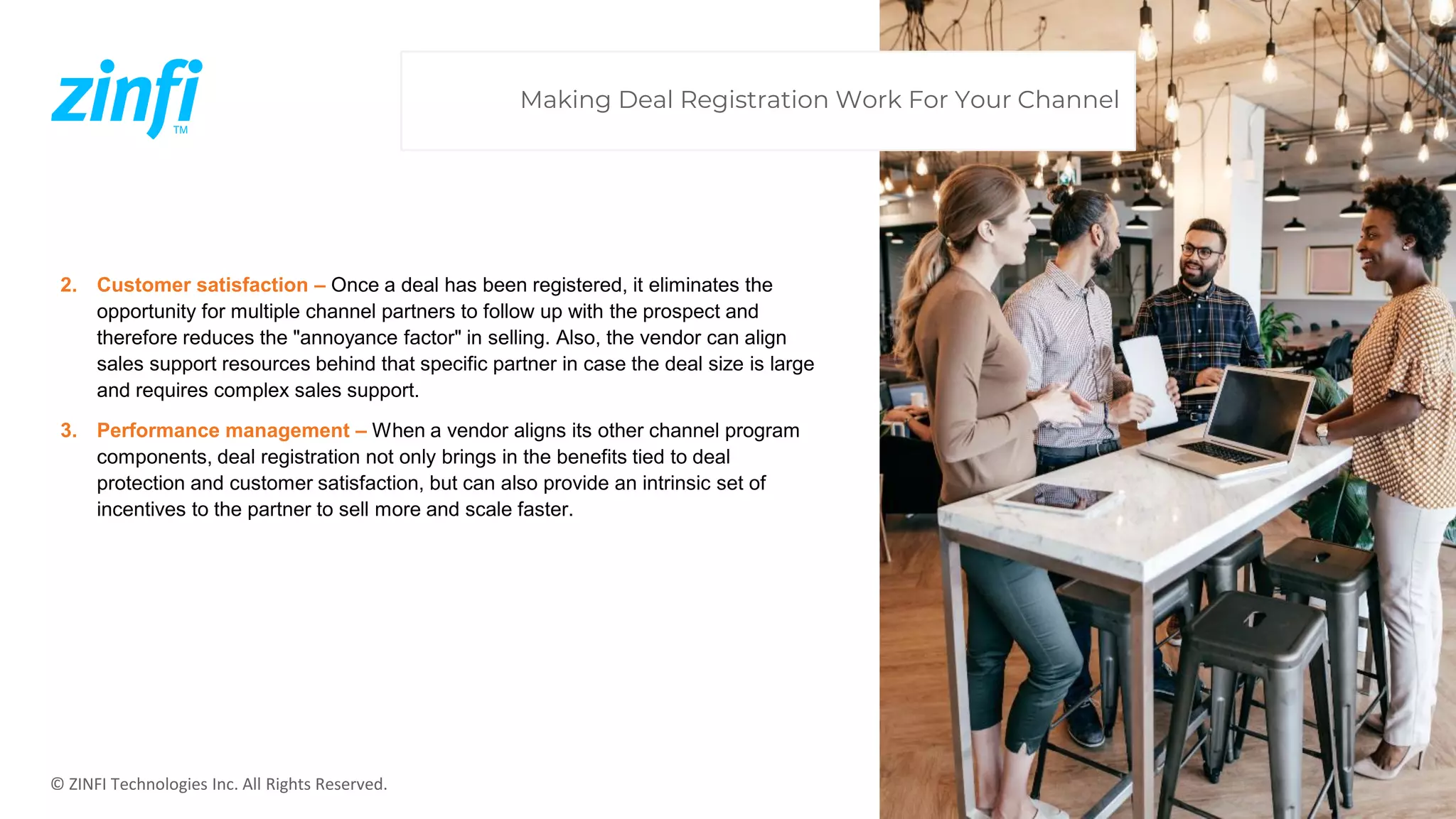 © ZINFI Technologies Inc. All Rights Reserved.
2. Customer satisfaction – Once a deal has been registered, it eliminates the
opportunity for multiple channel partners to follow up with the prospect and
therefore reduces the "annoyance factor" in selling. Also, the vendor can align
sales support resources behind that specific partner in case the deal size is large
and requires complex sales support.
3. Performance management – When a vendor aligns its other channel program
components, deal registration not only brings in the benefits tied to deal
protection and customer satisfaction, but can also provide an intrinsic set of
incentives to the partner to sell more and scale faster.
Making Deal Registration Work For Your Channel
 