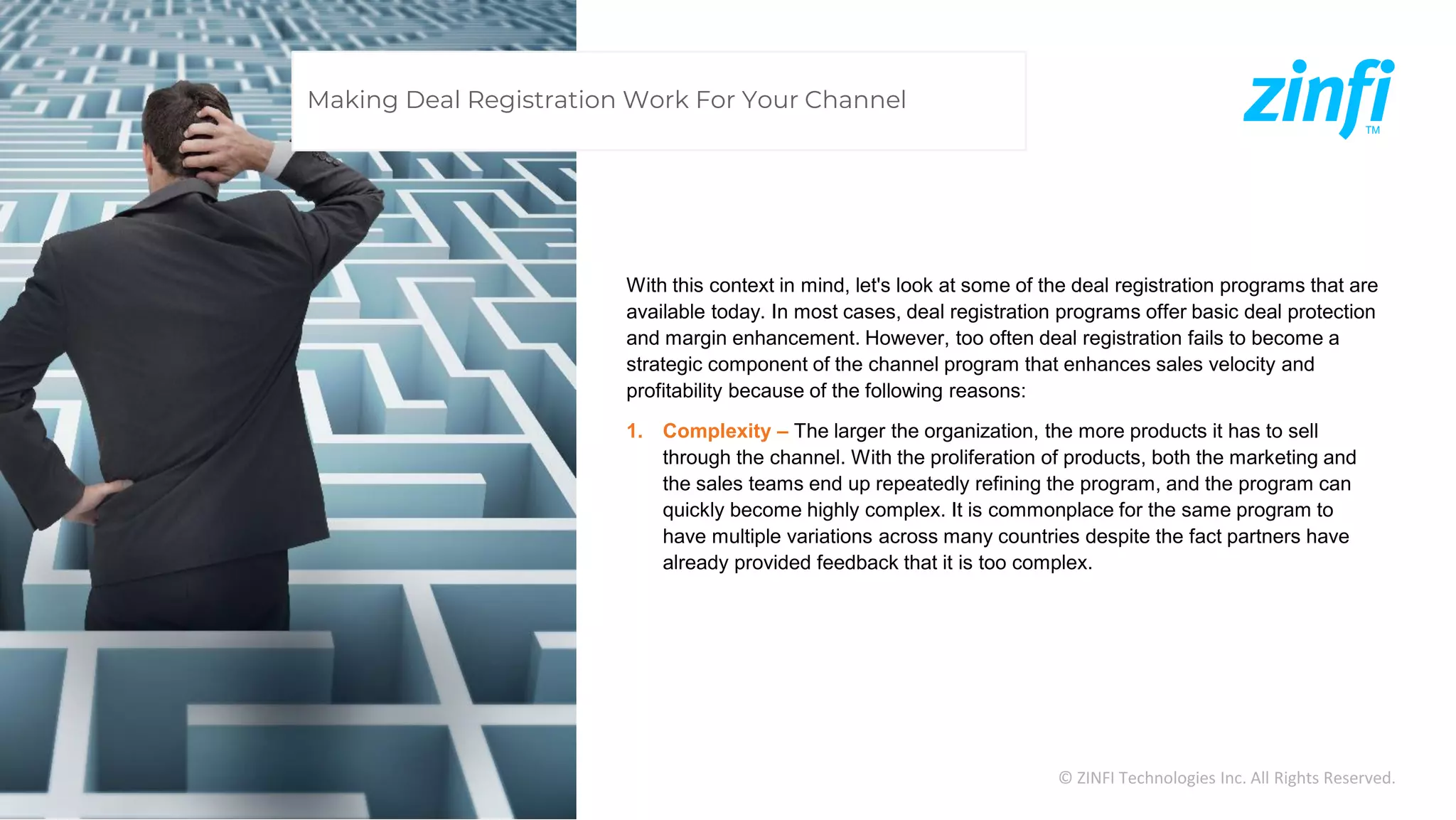 © ZINFI Technologies Inc. All Rights Reserved.
With this context in mind, let's look at some of the deal registration programs that are
available today. In most cases, deal registration programs offer basic deal protection
and margin enhancement. However, too often deal registration fails to become a
strategic component of the channel program that enhances sales velocity and
profitability because of the following reasons:
1. Complexity – The larger the organization, the more products it has to sell
through the channel. With the proliferation of products, both the marketing and
the sales teams end up repeatedly refining the program, and the program can
quickly become highly complex. It is commonplace for the same program to
have multiple variations across many countries despite the fact partners have
already provided feedback that it is too complex.
Making Deal Registration Work For Your Channel
 