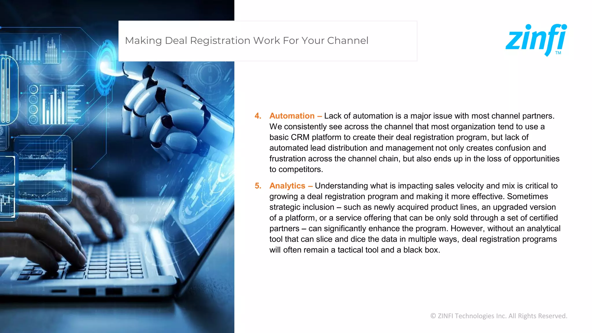 © ZINFI Technologies Inc. All Rights Reserved.
4. Automation – Lack of automation is a major issue with most channel partners.
We consistently see across the channel that most organization tend to use a
basic CRM platform to create their deal registration program, but lack of
automated lead distribution and management not only creates confusion and
frustration across the channel chain, but also ends up in the loss of opportunities
to competitors.
5. Analytics – Understanding what is impacting sales velocity and mix is critical to
growing a deal registration program and making it more effective. Sometimes
strategic inclusion – such as newly acquired product lines, an upgraded version
of a platform, or a service offering that can be only sold through a set of certified
partners – can significantly enhance the program. However, without an analytical
tool that can slice and dice the data in multiple ways, deal registration programs
will often remain a tactical tool and a black box.
Making Deal Registration Work For Your Channel
 