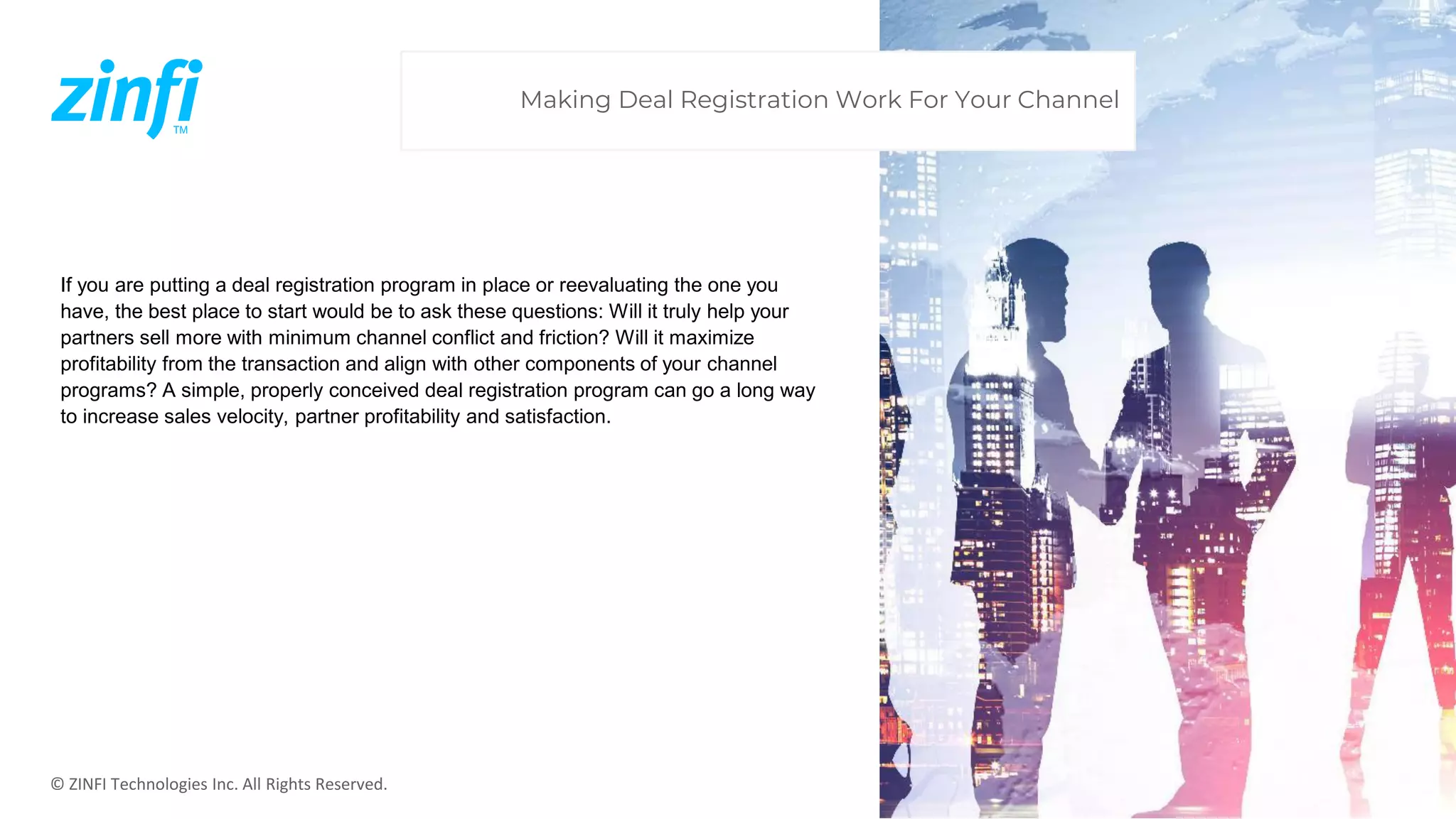 © ZINFI Technologies Inc. All Rights Reserved.
If you are putting a deal registration program in place or reevaluating the one you
have, the best place to start would be to ask these questions: Will it truly help your
partners sell more with minimum channel conflict and friction? Will it maximize
profitability from the transaction and align with other components of your channel
programs? A simple, properly conceived deal registration program can go a long way
to increase sales velocity, partner profitability and satisfaction.
Making Deal Registration Work For Your Channel
 