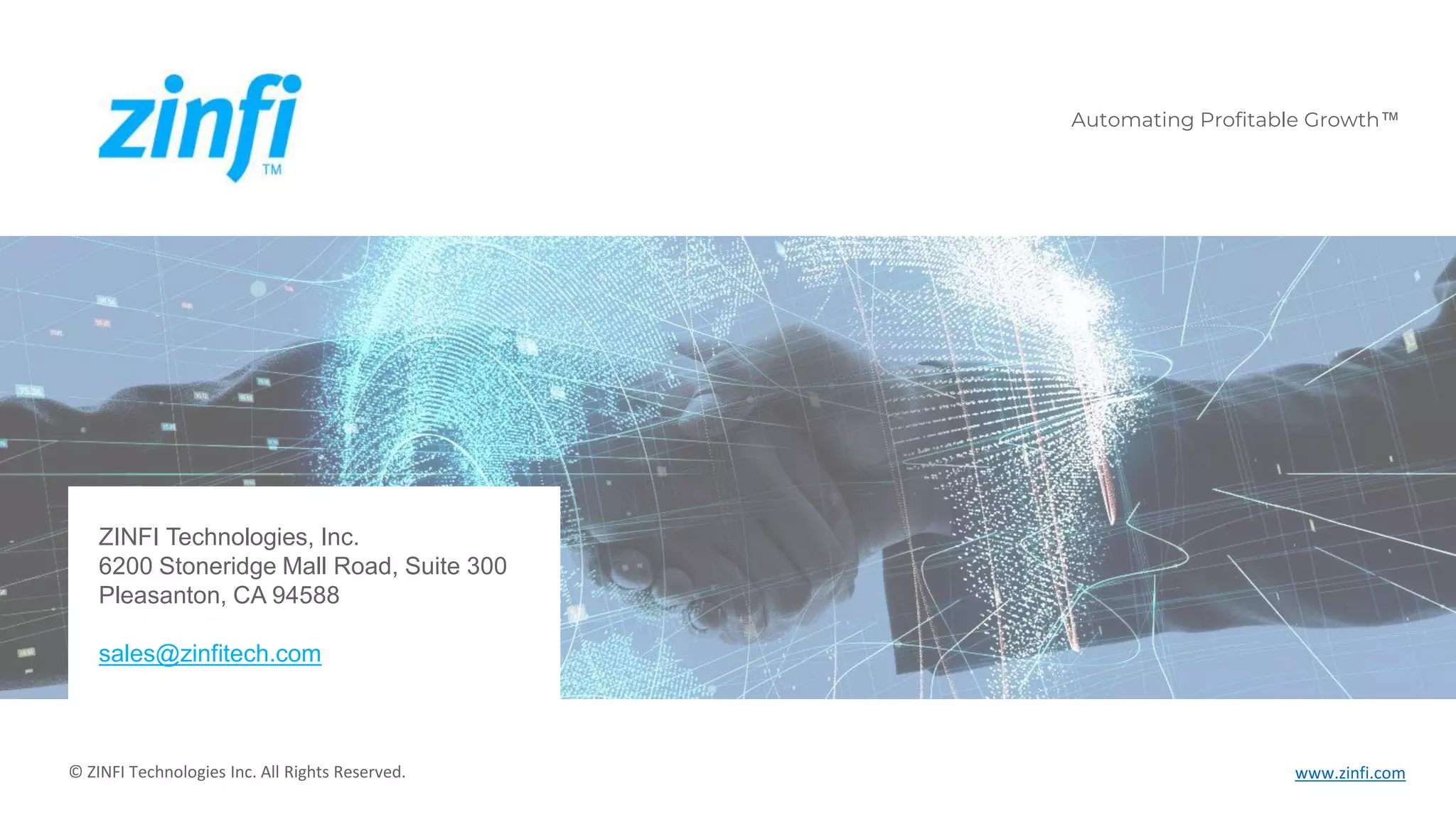 Automating Profitable Growth™ www.zinfi.com
Automating Profitable Growth™
© ZINFI Technologies Inc. All Rights Reserved.
ZINFI Technologies, Inc.
6200 Stoneridge Mall Road, Suite 300
Pleasanton, CA 94588
sales@zinfitech.com
 
