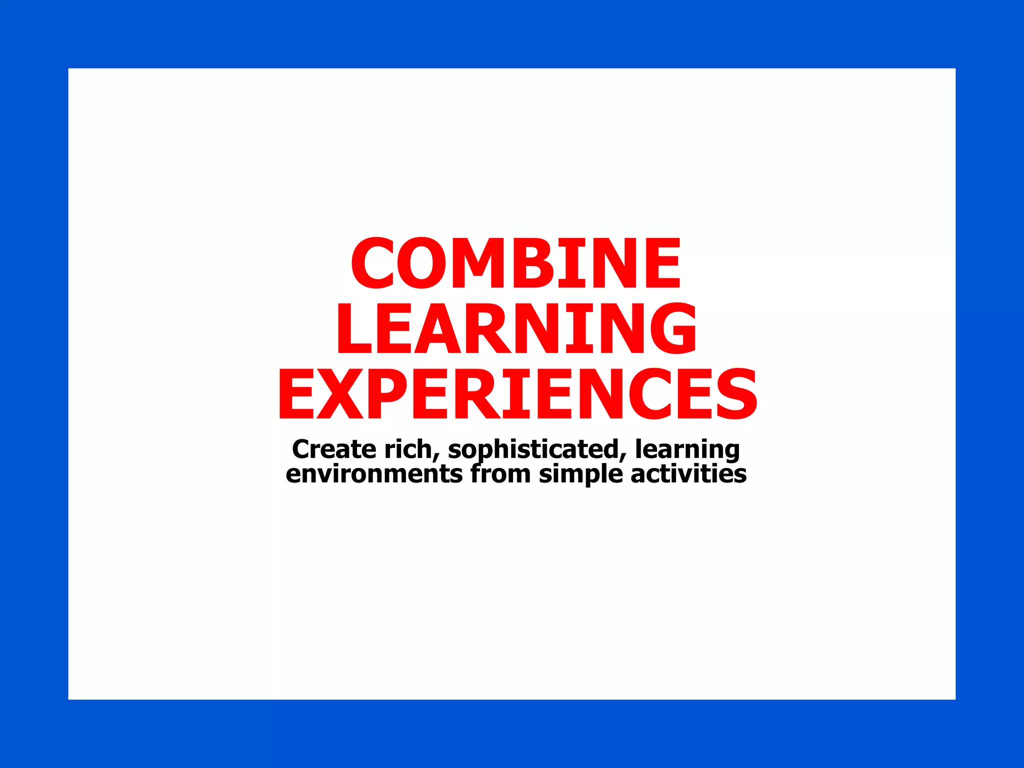 COMBINE LEARNING EXPERIENCES Create rich, sophisticated, learning environments from simple activities 