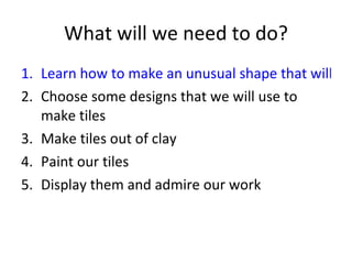 What will we need to do? Learn how to make an unusual shape that will tessellate Choose some designs that we will use to make tiles Make tiles out of clay Paint our tiles Display them and admire our work 