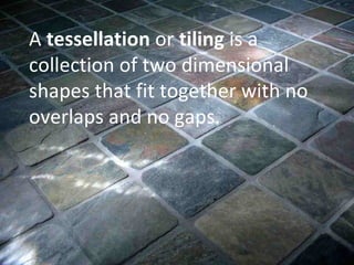 A  tessellation  or  tiling  is a collection of two dimensional shapes that fit together with no overlaps and no gaps.  