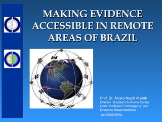 MAKING EVIDENCE ACCESSIBLE IN REMOTE AREAS OF BRAZIL Prof. Dr. Álvaro Nagib Atallah Director  Brazilian Cochrane Centre Chief  Professor Emmergency  and  Evidence Based Medicine UNIFESP/EPM.  